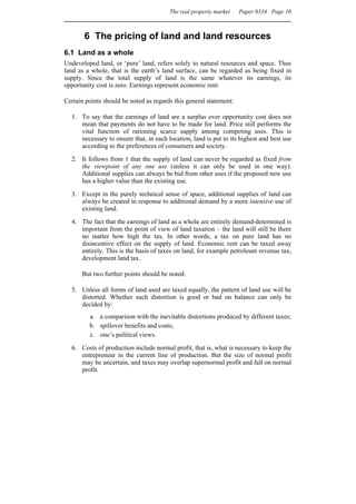 The real property market    Paper 0334 Page 10



       6 The pricing of land and land resources
6.1 Land as a whole
Undeveloped land, or ‘pure’ land, refers solely to natural resources and space. Thus
land as a whole, that is the earth’s land surface, can be regarded as being fixed in
supply. Since the total supply of land is the same whatever its earnings, its
opportunity cost is zero. Earnings represent economic rent.

Certain points should be noted as regards this general statement:

  1. To say that the earnings of land are a surplus over opportunity cost does not
     mean that payments do not have to be made for land. Price still performs the
     vital function of rationing scarce supply among competing uses. This is
     necessary to ensure that, in each location, land is put to its highest and best use
     according to the preferences of consumers and society.
  2. It follows from 1 that the supply of land can never be regarded as fixed from
     the viewpoint of any one use (unless it can only be used in one way).
     Additional supplies can always be bid from other uses if the proposed new use
     has a higher value than the existing use.

  3. Except in the purely technical sense of space, additional supplies of land can
     always be created in response to additional demand by a more intensive use of
     existing land.
  4. The fact that the earnings of land as a whole are entirely demand-determined is
     important from the point of view of land taxation – the land will still be there
     no matter how high the tax. In other words, a tax on pure land has no
     disincentive effect on the supply of land. Economic rent can be taxed away
     entirely. This is the basis of taxes on land, for example petroleum revenue tax,
     development land tax.

      But two further points should be noted:

  5. Unless all forms of land used are taxed equally, the pattern of land use will be
     distorted. Whether such distortion is good or bad on balance can only be
     decided by:
         a. a comparison with the inevitable distortions produced by different taxes;
         b. spillover benefits and costs;
         c. one’s political views.
  6. Costs of production include normal profit, that is, what is necessary to keep the
     entrepreneur in the current line of production. But the size of normal profit
     may be uncertain, and taxes may overlap supernormal profit and fall on normal
     profit.
 