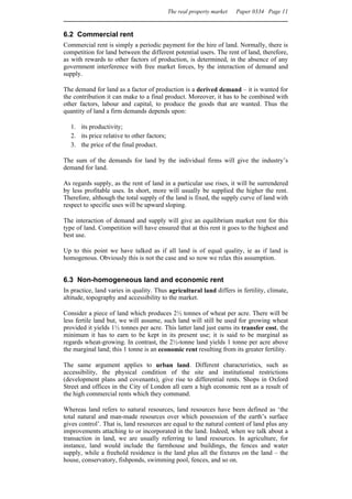 The real property market   Paper 0334 Page 11


6.2 Commercial rent
Commercial rent is simply a periodic payment for the hire of land. Normally, there is
competition for land between the different potential users. The rent of land, therefore,
as with rewards to other factors of production, is determined, in the absence of any
government interference with free market forces, by the interaction of demand and
supply.

The demand for land as a factor of production is a derived demand – it is wanted for
the contribution it can make to a final product. Moreover, it has to be combined with
other factors, labour and capital, to produce the goods that are wanted. Thus the
quantity of land a firm demands depends upon:

  1. its productivity;
  2. its price relative to other factors;
  3. the price of the final product.

The sum of the demands for land by the individual firms will give the industry’s
demand for land.

As regards supply, as the rent of land in a particular use rises, it will be surrendered
by less profitable uses. In short, more will usually be supplied the higher the rent.
Therefore, although the total supply of the land is fixed, the supply curve of land with
respect to specific uses will be upward sloping.

The interaction of demand and supply will give an equilibrium market rent for this
type of land. Competition will have ensured that at this rent it goes to the highest and
best use.

Up to this point we have talked as if all land is of equal quality, ie as if land is
homogenous. Obviously this is not the case and so now we relax this assumption.


6.3 Non-homogeneous land and economic rent
In practice, land varies in quality. Thus agricultural land differs in fertility, climate,
altitude, topography and accessibility to the market.

Consider a piece of land which produces 2½ tonnes of wheat per acre. There will be
less fertile land but, we will assume, such land will still be used for growing wheat
provided it yields 1½ tonnes per acre. This latter land just earns its transfer cost, the
minimum it has to earn to be kept in its present use; it is said to be marginal as
regards wheat-growing. In contrast, the 2½-tonne land yields 1 tonne per acre above
the marginal land; this 1 tonne is an economic rent resulting from its greater fertility.

The same argument applies to urban land.              Different characteristics, such as
accessibility, the physical condition of the          site and institutional restrictions
(development plans and covenants), give rise to       differential rents. Shops in Oxford
Street and offices in the City of London all earn     a high economic rent as a result of
the high commercial rents which they command.

Whereas land refers to natural resources, land resources have been defined as ‘the
total natural and man-made resources over which possession of the earth’s surface
gives control’. That is, land resources are equal to the natural content of land plus any
improvements attaching to or incorporated in the land. Indeed, when we talk about a
transaction in land, we are usually referring to land resources. In agriculture, for
instance, land would include the farmhouse and buildings, the fences and water
supply, while a freehold residence is the land plus all the fixtures on the land – the
house, conservatory, fishponds, swimming pool, fences, and so on.
 