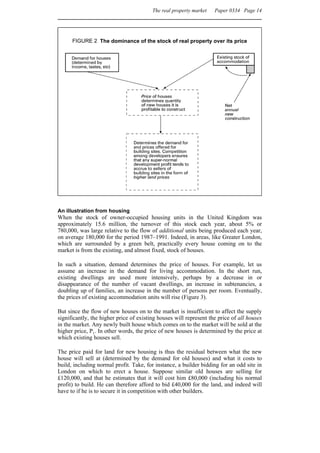 The real property market   Paper 0334 Page 14




      FIGURE 2 The dominance of the stock of real property over its price




An illustration from housing
When the stock of owner-occupied housing units in the United Kingdom was
approximately 15.6 million, the turnover of this stock each year, about 5% or
780,000, was large relative to the flow of additional units being produced each year,
on average 180,000 for the period 1987–1991. Indeed, in areas, like Greater London,
which are surrounded by a green belt, practically every house coming on to the
market is from the existing, and almost fixed, stock of houses.

In such a situation, demand determines the price of houses. For example, let us
assume an increase in the demand for living accommodation. In the short run,
existing dwellings are used more intensively, perhaps by a decrease in or
disappearance of the number of vacant dwellings, an increase in subtenancies, a
doubling up of families, an increase in the number of persons per room. Eventually,
the prices of existing accommodation units will rise (Figure 3).

But since the flow of new houses on to the market is insufficient to affect the supply
significantly, the higher price of existing houses will represent the price of all houses
in the market. Any newly built house which comes on to the market will be sold at the
higher price, P1. In other words, the price of new houses is determined by the price at
which existing houses sell.

The price paid for land for new housing is thus the residual between what the new
house will sell at (determined by the demand for old houses) and what it costs to
build, including normal profit. Take, for instance, a builder bidding for an odd site in
London on which to erect a house. Suppose similar old houses are selling for
£120,000, and that he estimates that it will cost him £80,000 (including his normal
profit) to build. He can therefore afford to bid £40,000 for the land, and indeed will
have to if he is to secure it in competition with other builders.
 