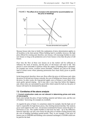 The real property market   Paper 0334 Page 15




   FIGURE 3 The effect of an increase in the demand for accommodation on
                            the price of dwellings




Because houses take time to build, this explanation of price determination applies in
all localities in the short period. Where building land is available, however, the high
price offered for existing and, therefore, new houses, will encourage builders to erect
new houses so long as the production cost of new houses is less than the price of old
houses.

Over time the flow of these new houses on to the market will be sufficient to
influence the stock of houses, and the price of old houses will tend to fall. This
process is most noticeable in districts where the supply of building plots is plentiful,
for example new towns, overflow towns (Swindon, Ashford, etc) and on the fringe
land of certain towns where planning permissions have been freely given to permit
expansion.

In the long period, therefore, these new flows affect the price of old houses and, when
the prices of old and new houses coincide, the cost of building new houses does affect
the price. In other words, the long-period supply curve of houses is now likely to be
more gently upward sloping – but it may take a very long time before this happens
and, where cities are surrounded by green belts which cannot be built on, the price of
houses will tend to be dominated by demand.


7.2 Corollaries of the above analysis
1 Current construction costs are not relevant in determining prices and rents
of real property
Such costs include the price of land, building material and labour costs, and the cost
of builders’ borrowing, for example on overdrafts.

As regards the price of land, it is sometimes stated, for example, that the high cost of
land is responsible for high house prices, thus limiting homeownership. Our analysis
gives scant support to this view. An increase in demand for houses causes the price of
old houses to rise. This enables builders to bid more for land – up to the difference
between what they can sell a new house for (the price of similar existing houses) and
the cost of building (including normal profit). Thus, in our example, if the price of
houses rose to £200,000 and building costs remained unchanged, £120,000 could now
be paid for the land.
 