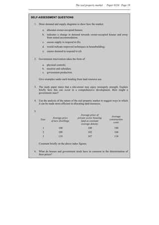 The real property market    Paper 0334 Page 18



SELF-ASSESSMENT QUESTIONS

  1. Draw demand and supply diagrams to show how the market:

          a. allocates owner-occupied houses;
          b. indicates a change in demand towards owner-occupied houses and away
             from rented accommodation;
          c. causes supply to respond to (b);
          d. would indicate improved techniques in housebuilding;
          e. causes demand to respond to (d).

  2. Government intervention takes the form of:

          a. physical controls;
          b. taxation and subsidies;
          c. government production.

       Give examples under each heading from land resource use.

  3. The study paper states that a site-owner may enjoy monopoly strength. Explain
     briefly how this can occur in a comprehensive development. How might a
     government react?

  4. Use the analysis of the nature of the real property market to suggest ways in which
     it can be made more efficient in allocating land resources.

  5.
                                             Average price of
                                                                         Average
                   Average price          private sector housing
        Year                                                           construction
                  of new dwellings           land at constant
                                                                          costs
                                             average density
          1             100                          100                   100
          2             109                          102                   104
          3             119                          107                   118

       Comment briefly on the above index figures.

  6. What do houses and government stock have in common in the determination of
     their prices?
 