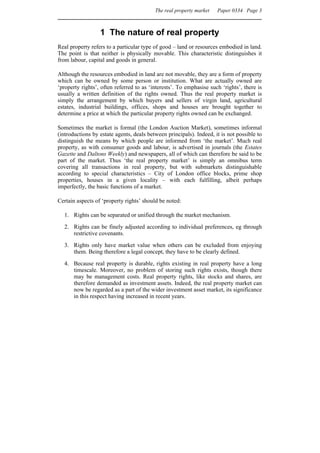 The real property market   Paper 0334 Page 3



                  1 The nature of real property
Real property refers to a particular type of good – land or resources embodied in land.
The point is that neither is physically movable. This characteristic distinguishes it
from labour, capital and goods in general.

Although the resources embodied in land are not movable, they are a form of property
which can be owned by some person or institution. What are actually owned are
‘property rights’, often referred to as ‘interests’. To emphasise such ‘rights’, there is
usually a written definition of the rights owned. Thus the real property market is
simply the arrangement by which buyers and sellers of virgin land, agricultural
estates, industrial buildings, offices, shops and houses are brought together to
determine a price at which the particular property rights owned can be exchanged.

Sometimes the market is formal (the London Auction Market), sometimes informal
(introductions by estate agents, deals between principals). Indeed, it is not possible to
distinguish the means by which people are informed from ‘the market’. Much real
property, as with consumer goods and labour, is advertised in journals (the Estates
Gazette and Daltons Weekly) and newspapers, all of which can therefore be said to be
part of the market. Thus ‘the real property market’ is simply an omnibus term
covering all transactions in real property, but with submarkets distinguishable
according to special characteristics – City of London office blocks, prime shop
properties, houses in a given locality – with each fulfilling, albeit perhaps
imperfectly, the basic functions of a market.

Certain aspects of ‘property rights’ should be noted:

  1. Rights can be separated or unified through the market mechanism.
  2. Rights can be finely adjusted according to individual preferences, eg through
     restrictive covenants.
  3. Rights only have market value when others can be excluded from enjoying
     them. Being therefore a legal concept, they have to be clearly defined.
  4. Because real property is durable, rights existing in real property have a long
     timescale. Moreover, no problem of storing such rights exists, though there
     may be management costs. Real property rights, like stocks and shares, are
     therefore demanded as investment assets. Indeed, the real property market can
     now be regarded as a part of the wider investment asset market, its significance
     in this respect having increased in recent years.
 