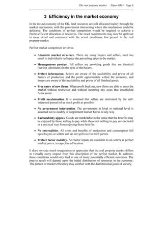 The real property market   Paper 0334 Page 6



            3 Efficiency in the market economy
In the mixed economy of the UK, land resources are still allocated mainly through the
market mechanism, with the government intervening where this mechanism could be
defective. The conditions of perfect competition would be required to achieve a
Pareto-efficient allocation of resources. The exact requirements may now be spelt out
in more detail and contrasted with the actual conditions that prevail in the real
property market.

Perfect market competition involves:

      Atomistic market structure. There are many buyers and sellers, each too
      small to individually influence the prevailing price in the market.

      Homogeneous product. All sellers are providing goods that are identical
      (perfect substitutes) in the eyes of the buyers.

      Perfect information. Sellers are aware of the availability and prices of all
      factors of production and the profit opportunities within the economy, and
      buyers are aware of the availability and prices of all finished goods.

      Free entry of new firms. When profit beckons, new firms are able to enter the
      market without restriction and without incurring any costs that established
      firms avoid.

      Profit maximisation. It is assumed that sellers are motivated by the self-
      interested pursuit of as much profit as possible.

      No government intervention. The government at local or national level is
      assumed not to modify or supplement market forces in any way.

      Excludability applies. Goods are marketable in the sense that the benefits may
      be enjoyed by those willing to pay while those not willing to pay are excluded
      in a practical way from enjoying those benefits.

      No externalities. All costs and benefits of production and consumption fall
      upon buyers or sellers and do not spill over to third parties.

      Perfect factor mobility. All factor inputs are available to all sellers at perfect
      market prices, irrespective of location.

It does not take much imagination to appreciate that the real property market differs
in virtually every respect from this description of the perfect market. In addition,
these conditions would only lead to one of many potentially efficient outcomes. The
precise result will depend upon the initial distribution of resources in the economy.
The pursuit of market efficiency may conflict with the distributional goals of society.
 