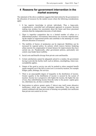 The real property market   Paper 0334 Page 7



   4 Reasons for government intervention in the
                market economy
The statement of the above conditions suggests that intervention by the government in
the allocation of resources by the market occurs where the following considerations
apply:

  1. It has superior knowledge to private individuals. Thus a large-scale,
     comprehensive, controlled and well-planned approach to economic decision
     making may produce less uncertainty about the future and fewer piecemeal
     solutions than the independent decisions of individuals.

  2. There is imperfect competition due to a limited number of sellers or a
     differentiated product. Government intervention can overcome imperfections,
     rid the market of supernormal profits and contribute to the attaining of a more
     efficient allocation of resources.
  3. The mobility of factors of production can be improved. Mobilities can be
     increased by regional policy, by policies which remove barriers hindering
     urban renewal, by compensation to tenant farmers for improvements they have
     carried out, etc. Paradoxically, other government policies, particularly rent
     control, may hinder factor mobility.
  4. Social costs and benefits diverge from private costs and benefits.
  5. Certain satisfactions cannot be adequately priced in a market, the government
     having to provide the facility itself, such as defence, streetlighting, where non-
     excludability applies.
  6. Output of the good or service can only be pushed to where marginal benefit
     equals marginal cost if the full or extra cost is covered by taxation, for example
     bridges, parks, drainage, fire services.

  7. There is an unacceptable degree of inequality in the distribution of income.
     Greater equality in the distribution of income is secured by the system of
     taxation. Income tax is progressive (the higher the income, the higher the rate
     of tax), thus redistributing income from the richer to the poorer: capital gains
     tax, inheritance tax, etc have a similar effect.
  8. Intervention to achieve greater equity (7 above) may itself create allocative
     inefficiency which may warrant secondary intervention. Thus private rent
     control combined with state provision of housing was probably less inefficient
     than private rent control on its own.
 