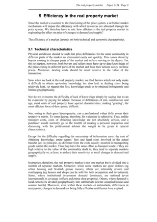 The real property market   Paper 0334 Page 8



         5 Efficiency in the real property market
Since the market is essential to the functioning of the price system, a defective market
mechanism will impair the efficiency with which resources are allocated through the
price system. We therefore have to ask: how efficient is the real property market in
registering the effect on price of changes in demand and supply?

The efficiency of a market depends on both technical and economic characteristics.


5.1 Technical characteristics
Physical conditions should be such that price differences for the same commodity in
different parts of the market are eliminated easily and quickly. This comes about by
buyers moving to cheaper parts of the market and sellers moving to the dearer. For
this to happen, however, both buyers and sellers must have up-to-date knowledge of
the prices ruling in different parts of the market and base their actions solely on these
prices. Moreover, dealing costs should be small relative to the value of the
transaction.

Now when we look at the real property market, we find factors which not only make
it difficult to obtain up-to-date knowledge but also lead to dealing costs being
relatively high. As regards the first, knowledge tends to be obtained infrequently and
limited geographically.

Nor do we overcome the difficulty of lack of knowledge simply by saying that it can
be overcome by paying for advice. Because of differences of site, construction and
age, most units of real property have special characteristics, making ‘grading’, the
most efficient form of description, difficult.

Nor, owing to their great heterogeneity, can a professional valuer fully assess their
respective merits. To some degree, therefore, his valuation is subjective. Thus, unlike
transport costs, costs of obtaining knowledge are not absolutely certain, and a
purchaser would normally go to the trouble of making a personal inspection and
discussing with his professional adviser the weight to be given to special
characteristics.

Except for the difficulty regarding the uncertainty of information costs, the cost of
obtaining knowledge, estate agents’ fees and legal costs involved in the actual
transfer are, in principle, no different from the costs usually incurred in transporting
goods within the market. Thus they have the same effect as transport costs: if they are
high relative to the value of the commodity dealt in, they tend to separate markets
geographically or, at least, to reduce their sensitivity to small changes in demand and
supply.

In practice, therefore, the real property market is not one market but is divided into a
number of separate markets. Moreover, while some markets are quite distinct (eg
urban housing and Scottish grouse moors), others are intimately related and
overlapping (eg houses and shops can be sold for both occupation and investment).
Some, where institutional investment demand dominates, are national (even
international) in coverage (offices and prime shop property). Others, where demand is
local, tend to be divided geographically into submarkets (owner-occupied houses and
seaside hotels). Moreover, even within these markets or submarkets, differences in
rent persist, changes in demand not being fully effective until leases have expired.
 