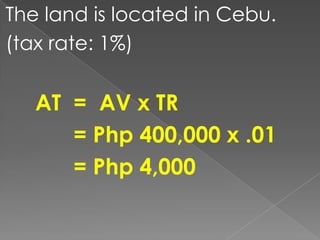 The land is located in Cebu.
(tax rate: 1%)

AT = AV x TR
= Php 400,000 x .01
= Php 4,000

 