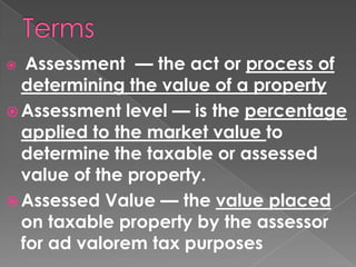 Assessment — the act or process of
determining the value of a property
 Assessment level — is the percentage
applied to the market value to
determine the taxable or assessed
value of the property.
 Assessed Value — the value placed
on taxable property by the assessor
for ad valorem tax purposes


 