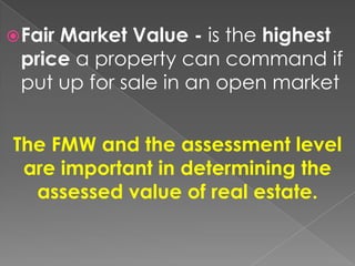  Fair

Market Value - is the highest
price a property can command if
put up for sale in an open market

The FMW and the assessment level
are important in determining the
assessed value of real estate.

 
