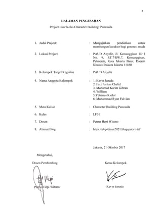2
HALAMAN PENGESAHAN
Project Luar Kelas Character Building: Pancasila
1. Judul Project: : Mengajarkan pendidikan untuk
membangun karakter bagi generasi muda
2. Lokasi Project : PAUD Anyelir, Jl. Kemanggisan Ilir I
No. 9, RT.7/RW.7, Kemanggisan,
Palmerah, Kota Jakarta Barat, Daerah
Khusus Ibukota Jakarta 11480
3. Kelompok Target Kegiatan : PAUD Anyelir
4. Nama Anggota Kelompok : 1. Kevin Janada
2. Faiz Farhan Chalid
3. Mohamad Karim Gibran
4. William
5.Yohanes Kiolol
6. Muhammad Ryan Fulvian
5. Mata Kuliah : Character Building Pancasila
6. Kelas : LF01
7. Dosen : Petrus Hepi Witono
8. Alamat Blog : https://cbp-binus2021.blogspot.co.id/
Jakarta, 21 Oktober 2017
Mengetahui,
Dosen Pembimbing Ketua Kelompok
Petrus Hepi Witono Kevin Janada
 