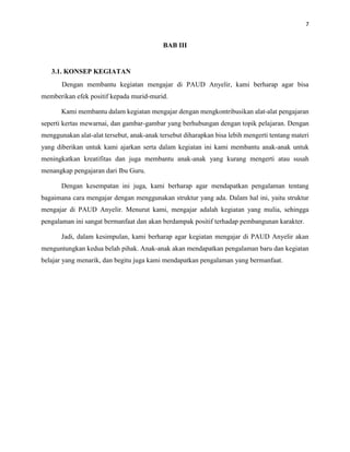 7
BAB III
3.1. KONSEP KEGIATAN
Dengan membantu kegiatan mengajar di PAUD Anyelir, kami berharap agar bisa
memberikan efek positif kepada murid-murid.
Kami membantu dalam kegiatan mengajar dengan mengkontribusikan alat-alat pengajaran
seperti kertas mewarnai, dan gambar-gambar yang berhubungan dengan topik pelajaran. Dengan
menggunakan alat-alat tersebut, anak-anak tersebut diharapkan bisa lebih mengerti tentang materi
yang diberikan untuk kami ajarkan serta dalam kegiatan ini kami membantu anak-anak untuk
meningkatkan kreatifitas dan juga membantu anak-anak yang kurang mengerti atau susah
menangkap pengajaran dari Ibu Guru.
Dengan kesempatan ini juga, kami berharap agar mendapatkan pengalaman tentang
bagaimana cara mengajar dengan menggunakan struktur yang ada. Dalam hal ini, yaitu struktur
mengajar di PAUD Anyelir. Menurut kami, mengajar adalah kegiatan yang mulia, sehingga
pengalaman ini sangat bermanfaat dan akan berdampak positif terhadap pembangunan karakter.
Jadi, dalam kesimpulan, kami berharap agar kegiatan mengajar di PAUD Anyelir akan
menguntungkan kedua belah pihak. Anak-anak akan mendapatkan pengalaman baru dan kegiatan
belajar yang menarik, dan begitu juga kami mendapatkan pengalaman yang bermanfaat.
 