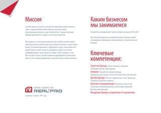 Миссия                                                               Каким бизнесом
Способствовать честной и успешной конкуренции наших клиентов
через создание убедительных образов торговых марок,
                                                                     мы занимаемся
представляющих ценность для потребителей. Создание брендов,          Разработка и продвижение торговых марок на рынках B2B и В2С.
дающих уверенность и гордость для наших клиентов.
                                                                     Мы специализируемся на разработке новых торговых марок
                                                                     и проведении ребрендинга корпоративных и потребительских
Мы верим в то, что каждая компания, как и любой человек имеют        брендов.
свой уникальный генетический код, который позволяет создать образ,
бренд, способный привлекать и удерживать вокруг себя множество
людей. Бренд создает ценность для других, принося им пользу
и дифференцирует свою сущность в мире схожих товаров и услуг.
Мы способны помочь нашим клиентам сформировать уникальный            Ключевые
образ и стать новым драйвером в развитии бизнеса наших клиентов.
                                                                     компетенции:
                                                                     Стратегия Бренда: Анализ бренда и компании.
                                                                     Платформа Бренда. Идея Бренда.
                                                                     Нейминг: Разработка названия Бренда.
                                                                     Проверка и регистрация в качестве Словестного обозначения.
                                                                     Дизайн Бренда: Логотип и фирменный стиль. Бренд-бук.
                                                                     Разработка и дизайн упаковки.
                                                                     Креатив и коммуникации: Разработка творческих
                                                                     концепций коммуникационных и рекламных кампаний.
                                                                     Дизайн коммуникаций.
                                                                     Внедрение бренда и управление его развитием.
основана 4 апреля 1997 года.
 