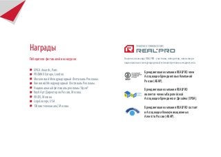 Награды
Победители фестивалей и конкурсов:               Творческая команда REALPRO - участники, победители, члены жюри
                                                 национальных и международных фестивалей рекламы и маркетинга.

   EPICA Awards, Paris.                                           Брендинговая компания REALPRO член
   PROMAX Europe, London.                                         Ассоциации Брендинговых Компаний
   Московский Международный Фестиваль Рекламы.                    России (АБКР).
   Киевский Международный Фестиваль Рекламы.
   Национальный фестиваль рекламы ‘Идея!’                         Брендинговая компания REALPRO
   Клуб Арт Директоров России, Москва.                            является членом Европейской
   PROFI, Москва.                                                 Ассоциации Брендинга и Дизайна (EPDA).
   LogoLounge, USA
   ‘Облик телеканала’, Москва.                                    Брендинговая компания REALPRO состоит
                                                                  в Ассоциации Коммуникационных
                                                                  Агентств России (АКАР).
 