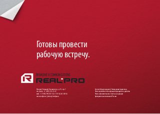 Готовы провести
рабочую встречу.


Москва | Большой Головин пер., д. 13, стр. 1    Алексей Царегородцев | Генеральный директор
тел./факс: +7 (495) 232-20-21                   Член европейской ассоциации брендинга и дизайна
моб.: +7 (903) 994-81-10 | +7 (916) 263-40-86   Член исполнительного Совета ассоциации
www.realpro.ru | alexey@realpro.ru              брендинговых компаний России
 