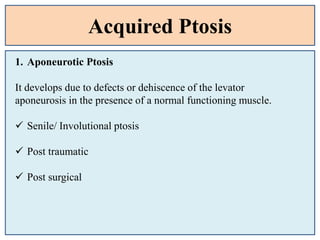 Acquired Ptosis
1. Aponeurotic Ptosis
It develops due to defects or dehiscence of the levator
aponeurosis in the presence of a normal functioning muscle.
 Senile/ Involutional ptosis
 Post traumatic
 Post surgical
 