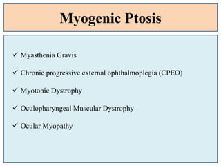 Myogenic Ptosis
 Myasthenia Gravis
 Chronic progressive external ophthalmoplegia (CPEO)
 Myotonic Dystrophy
 Oculopharyngeal Muscular Dystrophy
 Ocular Myopathy
 