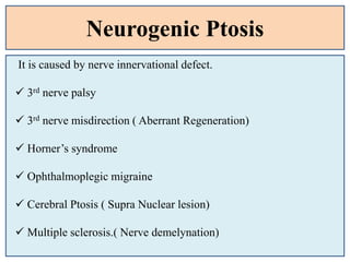 Neurogenic Ptosis
It is caused by nerve innervational defect.
 3rd nerve palsy
 3rd nerve misdirection ( Aberrant Regeneration)
 Horner’s syndrome
 Ophthalmoplegic migraine
 Cerebral Ptosis ( Supra Nuclear lesion)
 Multiple sclerosis.( Nerve demelynation)
 