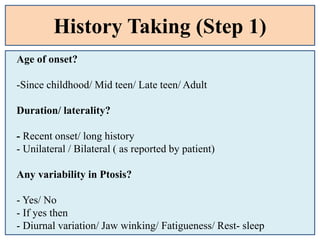 History Taking (Step 1)
Age of onset?
-Since childhood/ Mid teen/ Late teen/ Adult
Duration/ laterality?
- Recent onset/ long history
- Unilateral / Bilateral ( as reported by patient)
Any variability in Ptosis?
- Yes/ No
- If yes then
- Diurnal variation/ Jaw winking/ Fatigueness/ Rest- sleep
 