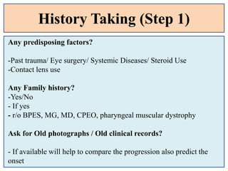History Taking (Step 1)
Any predisposing factors?
-Past trauma/ Eye surgery/ Systemic Diseases/ Steroid Use
-Contact lens use
Any Family history?
-Yes/No
- If yes
- r/o BPES, MG, MD, CPEO, pharyngeal muscular dystrophy
Ask for Old photographs / Old clinical records?
- If available will help to compare the progression also predict the
onset
 