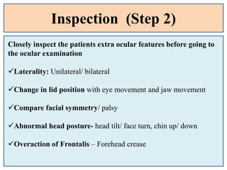 Inspection (Step 2)
Closely inspect the patients extra ocular features before going to
the ocular examination
Laterality: Unilateral/ bilateral
Change in lid position with eye movement and jaw movement
Compare facial symmetry/ palsy
Abnormal head posture- head tilt/ face turn, chin up/ down
Overaction of Frontalis – Forehead crease
 
