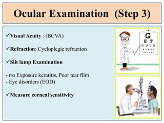 Ocular Examination (Step 3)
Visual Acuity : (BCVA)
Refraction: Cycloplegic refraction
Slit lamp Examination
- r/o Exposure keratitis, Poor tear film
- Eye disorders (EOD)
Measure corneal sensitivity
 
