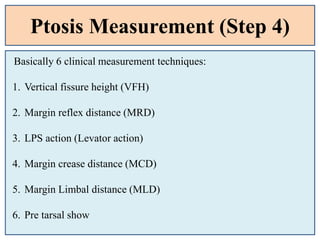 Ptosis Measurement (Step 4)
Basically 6 clinical measurement techniques:
1. Vertical fissure height (VFH)
2. Margin reflex distance (MRD)
3. LPS action (Levator action)
4. Margin crease distance (MCD)
5. Margin Limbal distance (MLD)
6. Pre tarsal show
 