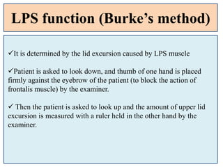 LPS function (Burke’s method)
It is determined by the lid excursion caused by LPS muscle
Patient is asked to look down, and thumb of one hand is placed
firmly against the eyebrow of the patient (to block the action of
frontalis muscle) by the examiner.
 Then the patient is asked to look up and the amount of upper lid
excursion is measured with a ruler held in the other hand by the
examiner.
 