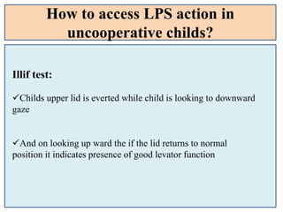 How to access LPS action in
uncooperative childs?
Illif test:
Childs upper lid is everted while child is looking to downward
gaze
And on looking up ward the if the lid returns to normal
position it indicates presence of good levator function
 