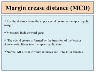 Margin crease distance (MCD)
It is the distance from the upper eyelid crease to the upper eyelid
margin
Measured in downward gaze.
 The eyelid crease is formed by the insertion of the levator
Aponeurotic fibers into the upper eyelid skin.
Normal MCD is 8 to 9 mm in males and 9 to 11 in females.
 