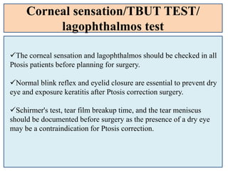 Corneal sensation/TBUT TEST/
lagophthalmos test
The corneal sensation and lagophthalmos should be checked in all
Ptosis patients before planning for surgery.
Normal blink reflex and eyelid closure are essential to prevent dry
eye and exposure keratitis after Ptosis correction surgery.
Schirmer's test, tear film breakup time, and the tear meniscus
should be documented before surgery as the presence of a dry eye
may be a contraindication for Ptosis correction.
 
