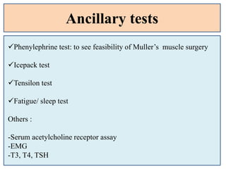 Ancillary tests
Phenylephrine test: to see feasibility of Muller’s muscle surgery
Icepack test
Tensilon test
Fatigue/ sleep test
Others :
-Serum acetylcholine receptor assay
-EMG
-T3, T4, TSH
 