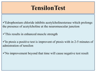 TensilonTest
Edrophonium chloride inhibits acetylcholinesterase which prolongs
the presence of acetylcholine at the neuromuscular junction
This results in enhanced muscle strength
In ptosis a positive test is improvent of ptosis with in 2-5 minutes of
admistration of tensilon
No improvement beyond that time will cause negative test result
 