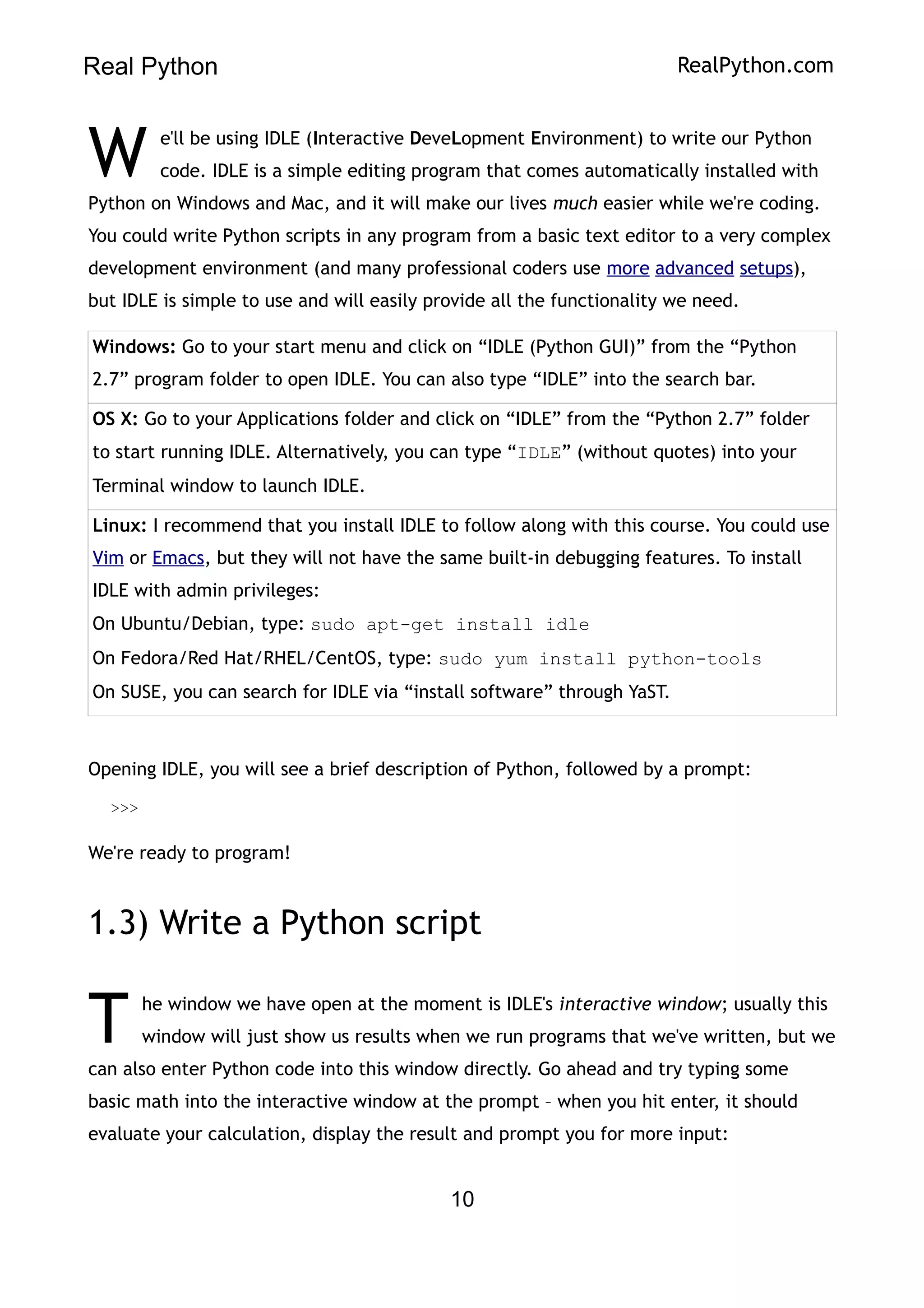 Real Python RealPython.com
e'll be using IDLE (Interactive DeveLopment Environment) to write our Python
code. IDLE is a simple editing program that comes automatically installed with
Python on Windows and Mac, and it will make our lives much easier while we're coding.
You could write Python scripts in any program from a basic text editor to a very complex
development environment (and many professional coders use more advanced setups),
but IDLE is simple to use and will easily provide all the functionality we need.
W
Windows: Go to your start menu and click on “IDLE (Python GUI)” from the “Python
2.7” program folder to open IDLE. You can also type “IDLE” into the search bar.
OS X: Go to your Applications folder and click on “IDLE” from the “Python 2.7” folder
to start running IDLE. Alternatively, you can type “IDLE” (without quotes) into your
Terminal window to launch IDLE.
Linux: I recommend that you install IDLE to follow along with this course. You could use
Vim or Emacs, but they will not have the same built-in debugging features. To install
IDLE with admin privileges:
On Ubuntu/Debian, type: sudo apt-get install idle
On Fedora/Red Hat/RHEL/CentOS, type: sudo yum install python-tools
On SUSE, you can search for IDLE via “install software” through YaST.
Opening IDLE, you will see a brief description of Python, followed by a prompt:
>>>
We're ready to program!
1.3) Write a Python script
he window we have open at the moment is IDLE's interactive window; usually this
window will just show us results when we run programs that we've written, but we
can also enter Python code into this window directly. Go ahead and try typing some
basic math into the interactive window at the prompt – when you hit enter, it should
evaluate your calculation, display the result and prompt you for more input:
T
10
 