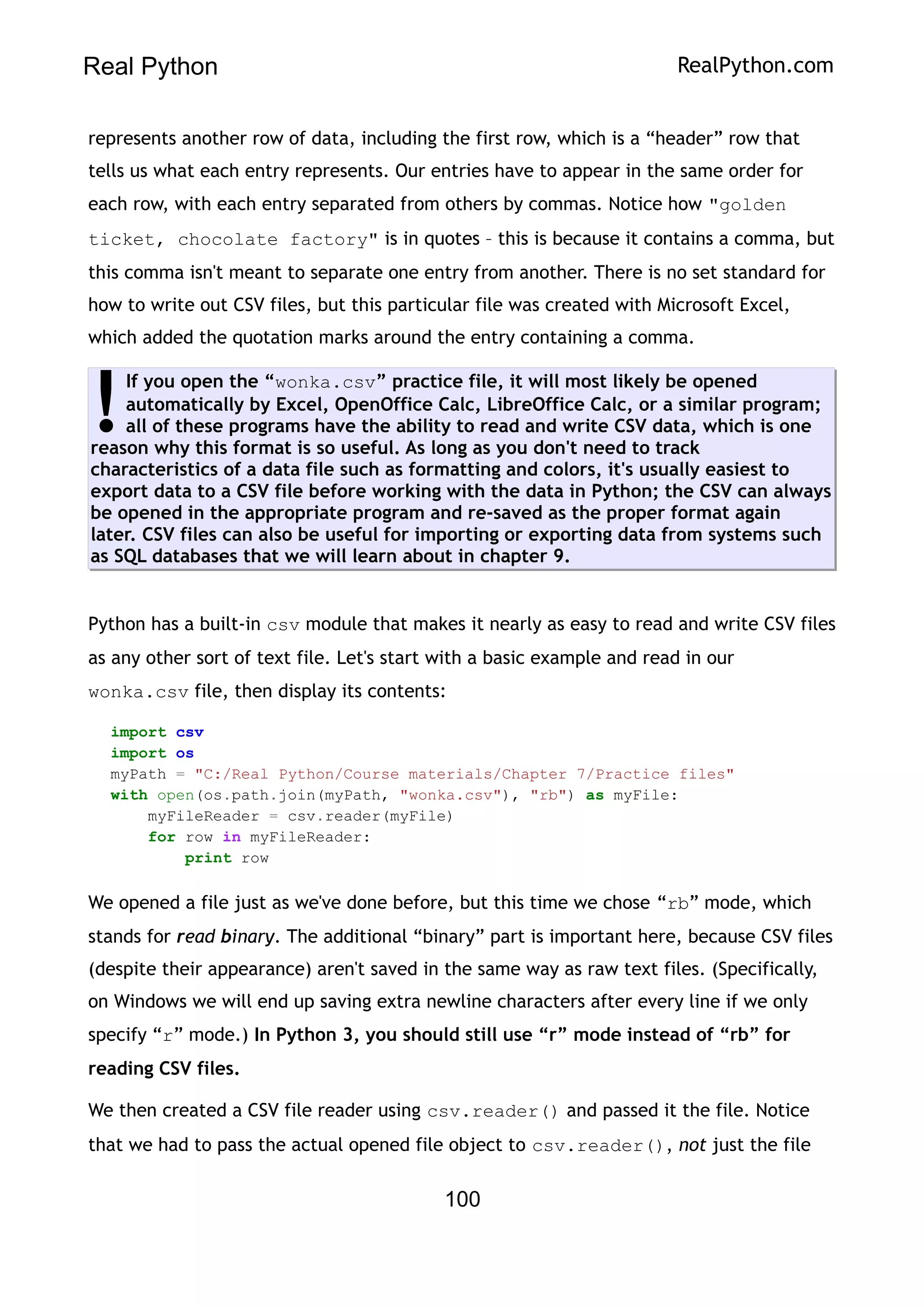 Real Python RealPython.com
represents another row of data, including the first row, which is a “header” row that
tells us what each entry represents. Our entries have to appear in the same order for
each row, with each entry separated from others by commas. Notice how "golden
ticket, chocolate factory" is in quotes – this is because it contains a comma, but
this comma isn't meant to separate one entry from another. There is no set standard for
how to write out CSV files, but this particular file was created with Microsoft Excel,
which added the quotation marks around the entry containing a comma.
If you open the “wonka.csv” practice file, it will most likely be opened
automatically by Excel, OpenOffice Calc, LibreOffice Calc, or a similar program;
all of these programs have the ability to read and write CSV data, which is one
reason why this format is so useful. As long as you don't need to track
characteristics of a data file such as formatting and colors, it's usually easiest to
export data to a CSV file before working with the data in Python; the CSV can always
be opened in the appropriate program and re-saved as the proper format again
later. CSV files can also be useful for importing or exporting data from systems such
as SQL databases that we will learn about in chapter 9.
!
Python has a built-in csv module that makes it nearly as easy to read and write CSV files
as any other sort of text file. Let's start with a basic example and read in our
wonka.csv file, then display its contents:
import csv
import os
myPath = "C:/Real Python/Course materials/Chapter 7/Practice files"
with open(os.path.join(myPath, "wonka.csv"), "rb") as myFile:
myFileReader = csv.reader(myFile)
for row in myFileReader:
print row
We opened a file just as we've done before, but this time we chose “rb” mode, which
stands for read binary. The additional “binary” part is important here, because CSV files
(despite their appearance) aren't saved in the same way as raw text files. (Specifically,
on Windows we will end up saving extra newline characters after every line if we only
specify “r” mode.) In Python 3, you should still use “r” mode instead of “rb” for
reading CSV files.
We then created a CSV file reader using csv.reader() and passed it the file. Notice
that we had to pass the actual opened file object to csv.reader(), not just the file
100
 