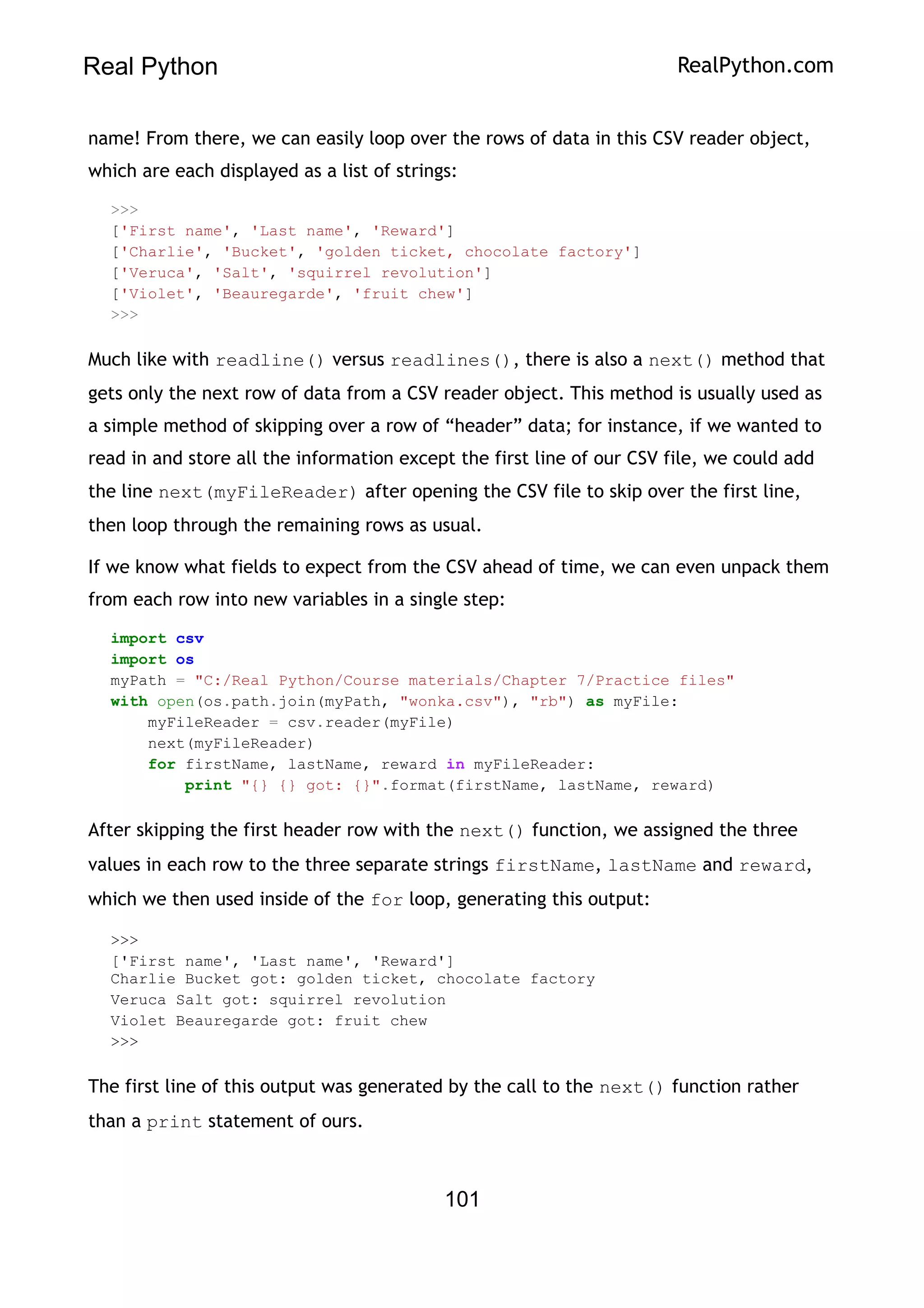Real Python RealPython.com
name! From there, we can easily loop over the rows of data in this CSV reader object,
which are each displayed as a list of strings:
>>>
['First name', 'Last name', 'Reward']
['Charlie', 'Bucket', 'golden ticket, chocolate factory']
['Veruca', 'Salt', 'squirrel revolution']
['Violet', 'Beauregarde', 'fruit chew']
>>>
Much like with readline() versus readlines(), there is also a next() method that
gets only the next row of data from a CSV reader object. This method is usually used as
a simple method of skipping over a row of “header” data; for instance, if we wanted to
read in and store all the information except the first line of our CSV file, we could add
the line next(myFileReader) after opening the CSV file to skip over the first line,
then loop through the remaining rows as usual.
If we know what fields to expect from the CSV ahead of time, we can even unpack them
from each row into new variables in a single step:
import csv
import os
myPath = "C:/Real Python/Course materials/Chapter 7/Practice files"
with open(os.path.join(myPath, "wonka.csv"), "rb") as myFile:
myFileReader = csv.reader(myFile)
next(myFileReader)
for firstName, lastName, reward in myFileReader:
print "{} {} got: {}".format(firstName, lastName, reward)
After skipping the first header row with the next() function, we assigned the three
values in each row to the three separate strings firstName, lastName and reward,
which we then used inside of the for loop, generating this output:
>>>
['First name', 'Last name', 'Reward']
Charlie Bucket got: golden ticket, chocolate factory
Veruca Salt got: squirrel revolution
Violet Beauregarde got: fruit chew
>>>
The first line of this output was generated by the call to the next() function rather
than a print statement of ours.
101
 