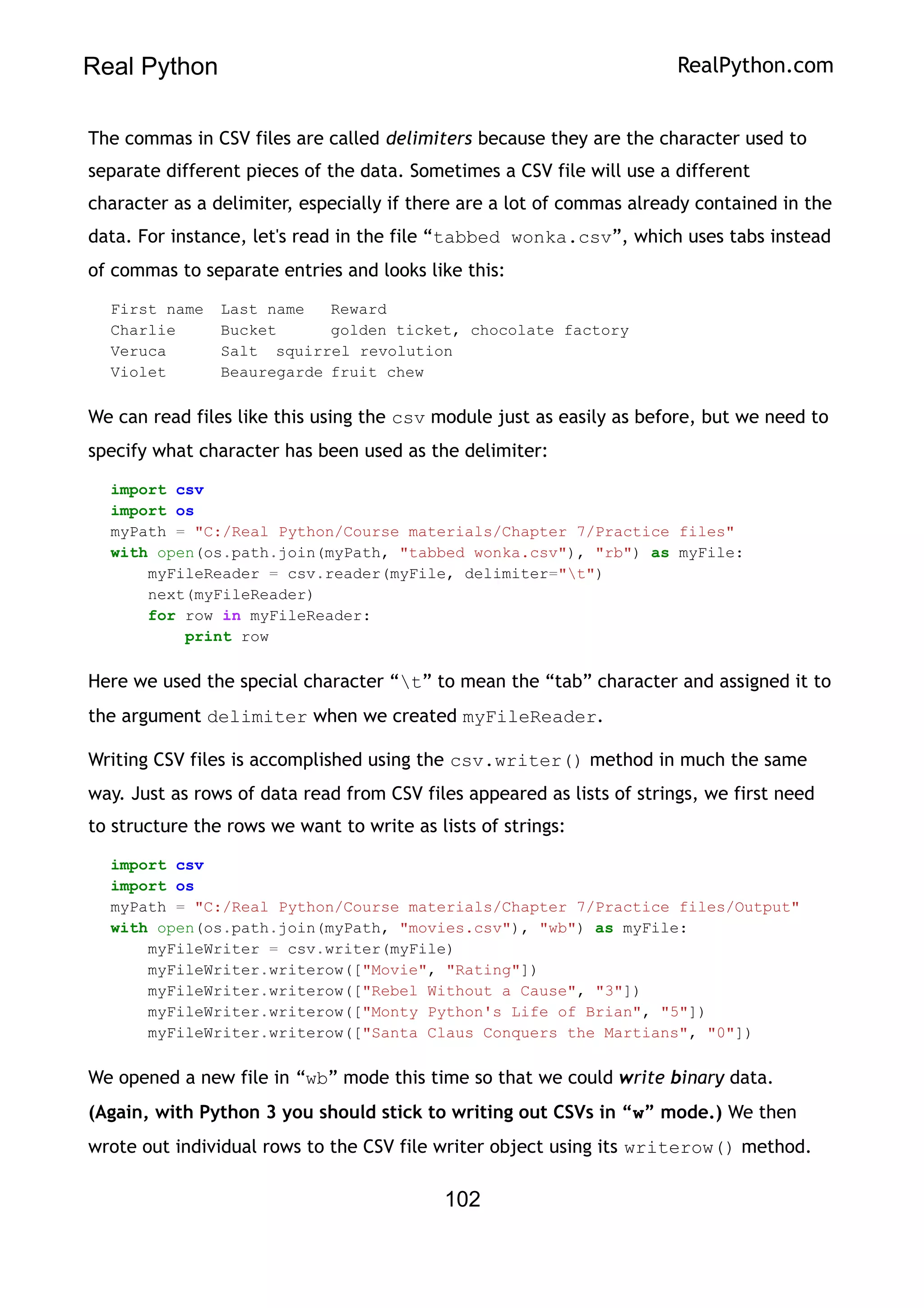 Real Python RealPython.com
The commas in CSV files are called delimiters because they are the character used to
separate different pieces of the data. Sometimes a CSV file will use a different
character as a delimiter, especially if there are a lot of commas already contained in the
data. For instance, let's read in the file “tabbed wonka.csv”, which uses tabs instead
of commas to separate entries and looks like this:
First name Last name Reward
Charlie Bucket golden ticket, chocolate factory
Veruca Salt squirrel revolution
Violet Beauregarde fruit chew
We can read files like this using the csv module just as easily as before, but we need to
specify what character has been used as the delimiter:
import csv
import os
myPath = "C:/Real Python/Course materials/Chapter 7/Practice files"
with open(os.path.join(myPath, "tabbed wonka.csv"), "rb") as myFile:
myFileReader = csv.reader(myFile, delimiter="t")
next(myFileReader)
for row in myFileReader:
print row
Here we used the special character “t” to mean the “tab” character and assigned it to
the argument delimiter when we created myFileReader.
Writing CSV files is accomplished using the csv.writer() method in much the same
way. Just as rows of data read from CSV files appeared as lists of strings, we first need
to structure the rows we want to write as lists of strings:
import csv
import os
myPath = "C:/Real Python/Course materials/Chapter 7/Practice files/Output"
with open(os.path.join(myPath, "movies.csv"), "wb") as myFile:
myFileWriter = csv.writer(myFile)
myFileWriter.writerow(["Movie", "Rating"])
myFileWriter.writerow(["Rebel Without a Cause", "3"])
myFileWriter.writerow(["Monty Python's Life of Brian", "5"])
myFileWriter.writerow(["Santa Claus Conquers the Martians", "0"])
We opened a new file in “wb” mode this time so that we could write binary data.
(Again, with Python 3 you should stick to writing out CSVs in “w” mode.) We then
wrote out individual rows to the CSV file writer object using its writerow() method.
102
 