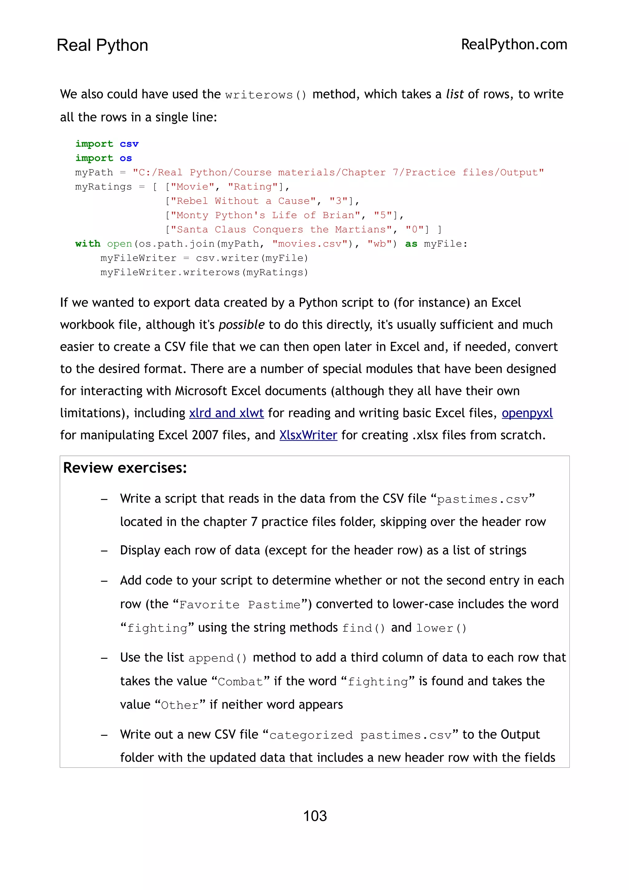 Real Python RealPython.com
We also could have used the writerows() method, which takes a list of rows, to write
all the rows in a single line:
import csv
import os
myPath = "C:/Real Python/Course materials/Chapter 7/Practice files/Output"
myRatings = [ ["Movie", "Rating"],
["Rebel Without a Cause", "3"],
["Monty Python's Life of Brian", "5"],
["Santa Claus Conquers the Martians", "0"] ]
with open(os.path.join(myPath, "movies.csv"), "wb") as myFile:
myFileWriter = csv.writer(myFile)
myFileWriter.writerows(myRatings)
If we wanted to export data created by a Python script to (for instance) an Excel
workbook file, although it's possible to do this directly, it's usually sufficient and much
easier to create a CSV file that we can then open later in Excel and, if needed, convert
to the desired format. There are a number of special modules that have been designed
for interacting with Microsoft Excel documents (although they all have their own
limitations), including xlrd and xlwt for reading and writing basic Excel files, openpyxl
for manipulating Excel 2007 files, and XlsxWriter for creating .xlsx files from scratch.
Review exercises:
– Write a script that reads in the data from the CSV file “pastimes.csv”
located in the chapter 7 practice files folder, skipping over the header row
– Display each row of data (except for the header row) as a list of strings
– Add code to your script to determine whether or not the second entry in each
row (the “Favorite Pastime”) converted to lower-case includes the word
“fighting” using the string methods find() and lower()
– Use the list append() method to add a third column of data to each row that
takes the value “Combat” if the word “fighting” is found and takes the
value “Other” if neither word appears
– Write out a new CSV file “categorized pastimes.csv” to the Output
folder with the updated data that includes a new header row with the fields
103
 