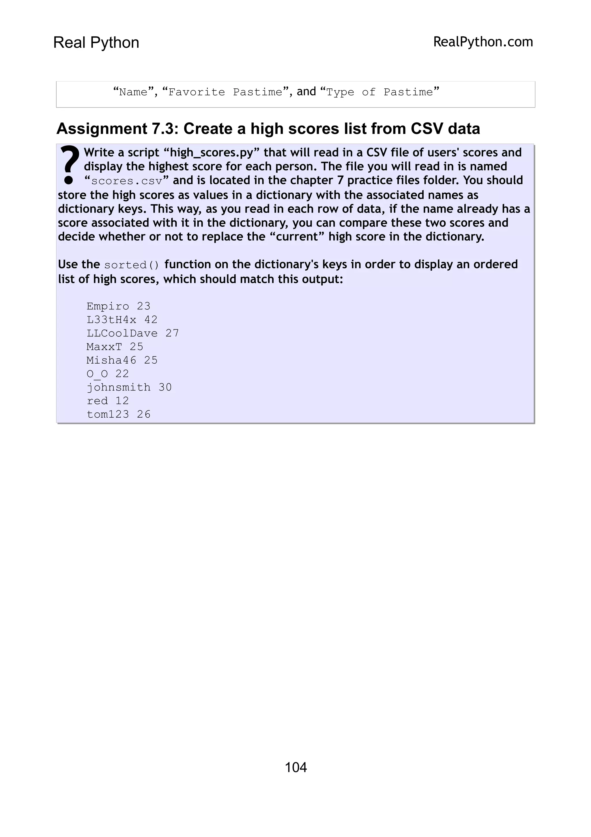 Real Python RealPython.com
“Name”, “Favorite Pastime”, and “Type of Pastime”
Assignment 7.3: Create a high scores list from CSV data
Write a script “high_scores.py” that will read in a CSV file of users' scores and
display the highest score for each person. The file you will read in is named
“scores.csv” and is located in the chapter 7 practice files folder. You should
store the high scores as values in a dictionary with the associated names as
dictionary keys. This way, as you read in each row of data, if the name already has a
score associated with it in the dictionary, you can compare these two scores and
decide whether or not to replace the “current” high score in the dictionary.
Use the sorted() function on the dictionary's keys in order to display an ordered
list of high scores, which should match this output:
Empiro 23
L33tH4x 42
LLCoolDave 27
MaxxT 25
Misha46 25
O_O 22
johnsmith 30
red 12
tom123 26
?
104
 