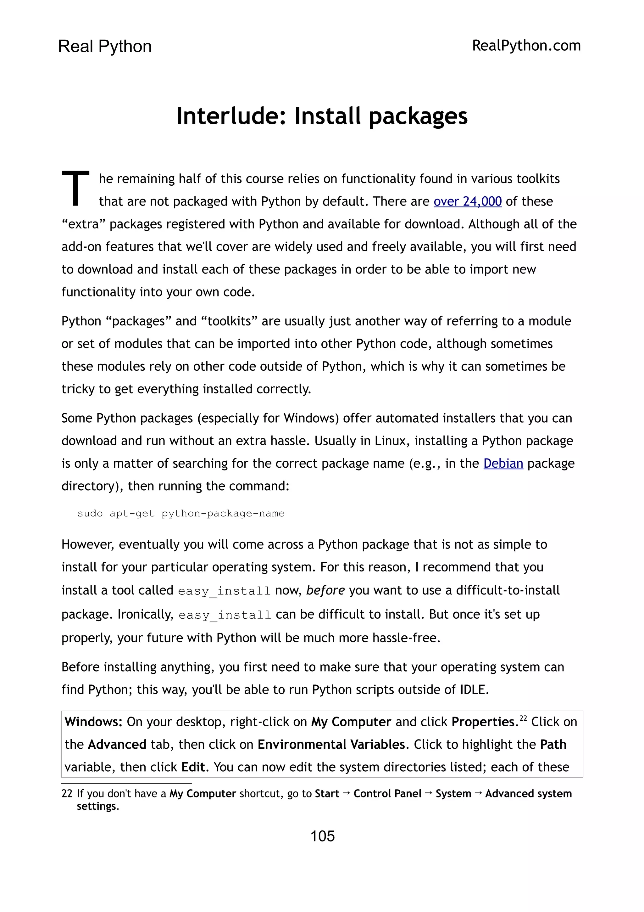 Real Python RealPython.com
Interlude: Install packages
he remaining half of this course relies on functionality found in various toolkits
that are not packaged with Python by default. There are over 24,000 of these
“extra” packages registered with Python and available for download. Although all of the
add-on features that we'll cover are widely used and freely available, you will first need
to download and install each of these packages in order to be able to import new
functionality into your own code.
T
Python “packages” and “toolkits” are usually just another way of referring to a module
or set of modules that can be imported into other Python code, although sometimes
these modules rely on other code outside of Python, which is why it can sometimes be
tricky to get everything installed correctly.
Some Python packages (especially for Windows) offer automated installers that you can
download and run without an extra hassle. Usually in Linux, installing a Python package
is only a matter of searching for the correct package name (e.g., in the Debian package
directory), then running the command:
sudo apt-get python-package-name
However, eventually you will come across a Python package that is not as simple to
install for your particular operating system. For this reason, I recommend that you
install a tool called easy_install now, before you want to use a difficult-to-install
package. Ironically, easy_install can be difficult to install. But once it's set up
properly, your future with Python will be much more hassle-free.
Before installing anything, you first need to make sure that your operating system can
find Python; this way, you'll be able to run Python scripts outside of IDLE.
Windows: On your desktop, right-click on My Computer and click Properties.22
Click on
the Advanced tab, then click on Environmental Variables. Click to highlight the Path
variable, then click Edit. You can now edit the system directories listed; each of these
22 If you don't have a My Computer shortcut, go to Start → Control Panel → System → Advanced system
settings.
105
 