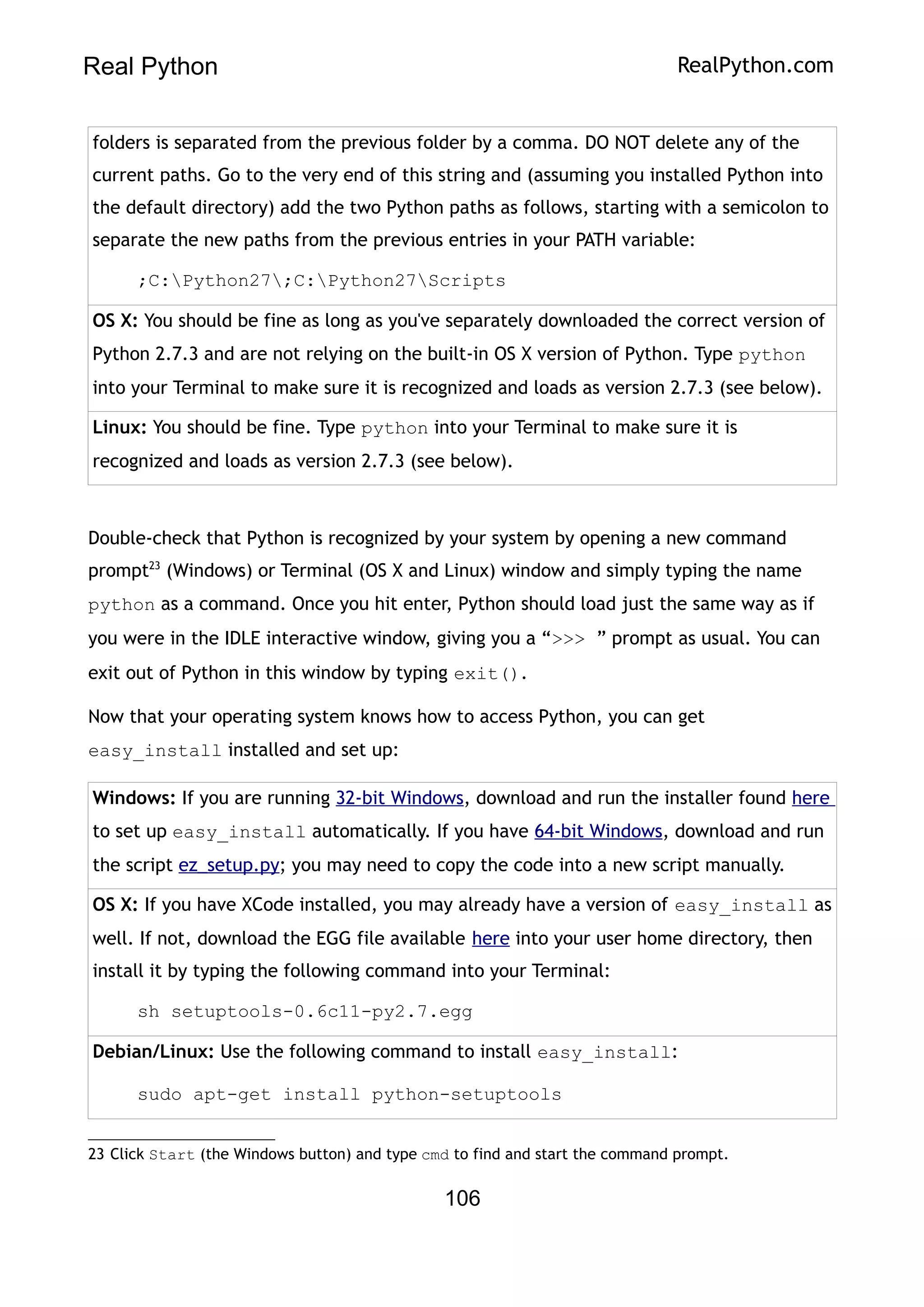 Real Python RealPython.com
folders is separated from the previous folder by a comma. DO NOT delete any of the
current paths. Go to the very end of this string and (assuming you installed Python into
the default directory) add the two Python paths as follows, starting with a semicolon to
separate the new paths from the previous entries in your PATH variable:
;C:Python27;C:Python27Scripts
OS X: You should be fine as long as you've separately downloaded the correct version of
Python 2.7.3 and are not relying on the built-in OS X version of Python. Type python
into your Terminal to make sure it is recognized and loads as version 2.7.3 (see below).
Linux: You should be fine. Type python into your Terminal to make sure it is
recognized and loads as version 2.7.3 (see below).
Double-check that Python is recognized by your system by opening a new command
prompt23
(Windows) or Terminal (OS X and Linux) window and simply typing the name
python as a command. Once you hit enter, Python should load just the same way as if
you were in the IDLE interactive window, giving you a “>>> ” prompt as usual. You can
exit out of Python in this window by typing exit().
Now that your operating system knows how to access Python, you can get
easy_install installed and set up:
Windows: If you are running 32-bit Windows, download and run the installer found here
to set up easy_install automatically. If you have 64-bit Windows, download and run
the script ez_setup.py; you may need to copy the code into a new script manually.
OS X: If you have XCode installed, you may already have a version of easy_install as
well. If not, download the EGG file available here into your user home directory, then
install it by typing the following command into your Terminal:
sh setuptools-0.6c11-py2.7.egg
Debian/Linux: Use the following command to install easy_install:
sudo apt-get install python-setuptools
23 Click Start (the Windows button) and type cmd to find and start the command prompt.
106
 