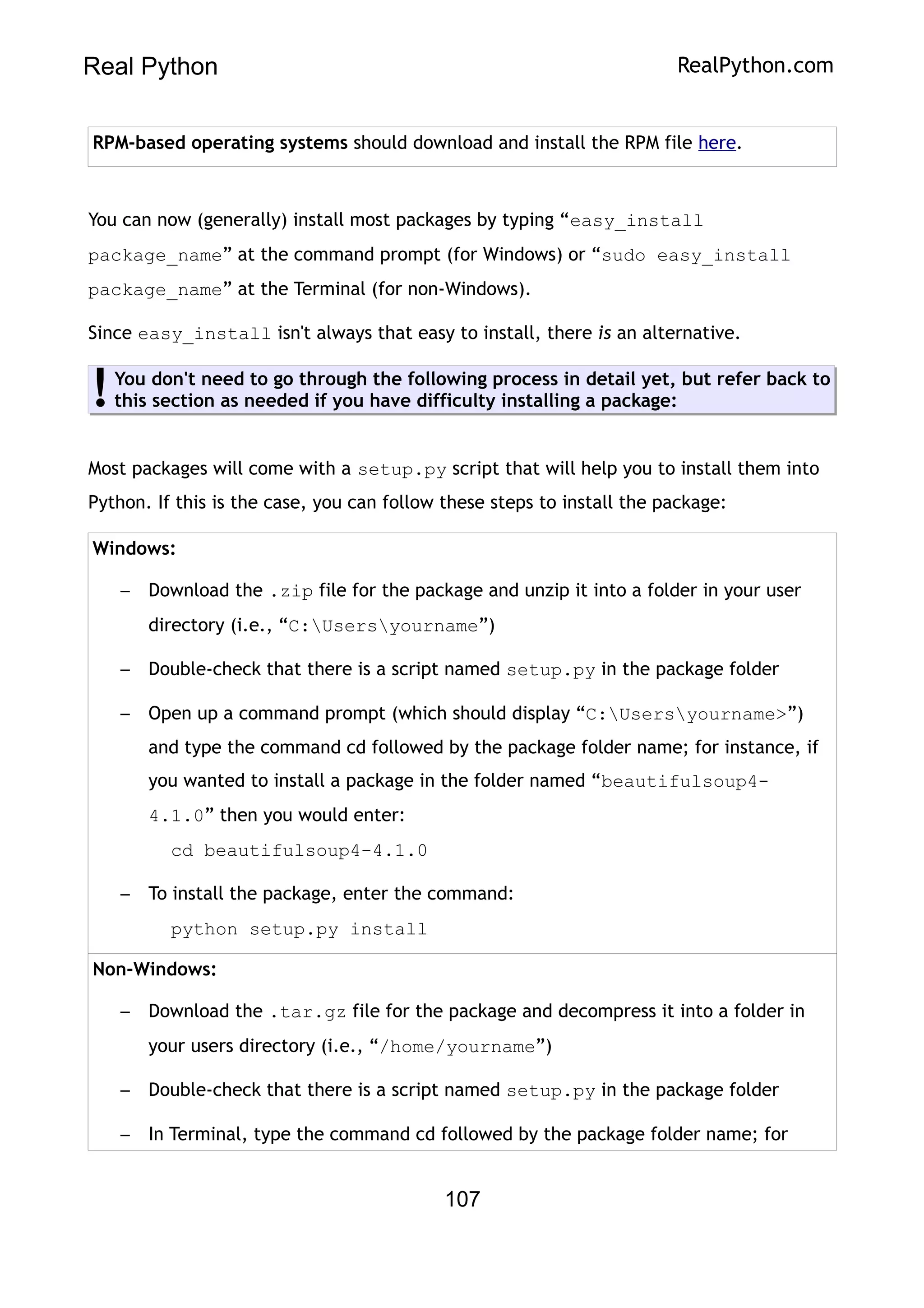 Real Python RealPython.com
RPM-based operating systems should download and install the RPM file here.
You can now (generally) install most packages by typing “easy_install
package_name” at the command prompt (for Windows) or “sudo easy_install
package_name” at the Terminal (for non-Windows).
Since easy_install isn't always that easy to install, there is an alternative.
You don't need to go through the following process in detail yet, but refer back to
this section as needed if you have difficulty installing a package:
!
Most packages will come with a setup.py script that will help you to install them into
Python. If this is the case, you can follow these steps to install the package:
Windows:
– Download the .zip file for the package and unzip it into a folder in your user
directory (i.e., “C:Usersyourname”)
– Double-check that there is a script named setup.py in the package folder
– Open up a command prompt (which should display “C:Usersyourname>”)
and type the command cd followed by the package folder name; for instance, if
you wanted to install a package in the folder named “beautifulsoup4-
4.1.0” then you would enter:
cd beautifulsoup4-4.1.0
– To install the package, enter the command:
python setup.py install
Non-Windows:
– Download the .tar.gz file for the package and decompress it into a folder in
your users directory (i.e., “/home/yourname”)
– Double-check that there is a script named setup.py in the package folder
– In Terminal, type the command cd followed by the package folder name; for
107
 