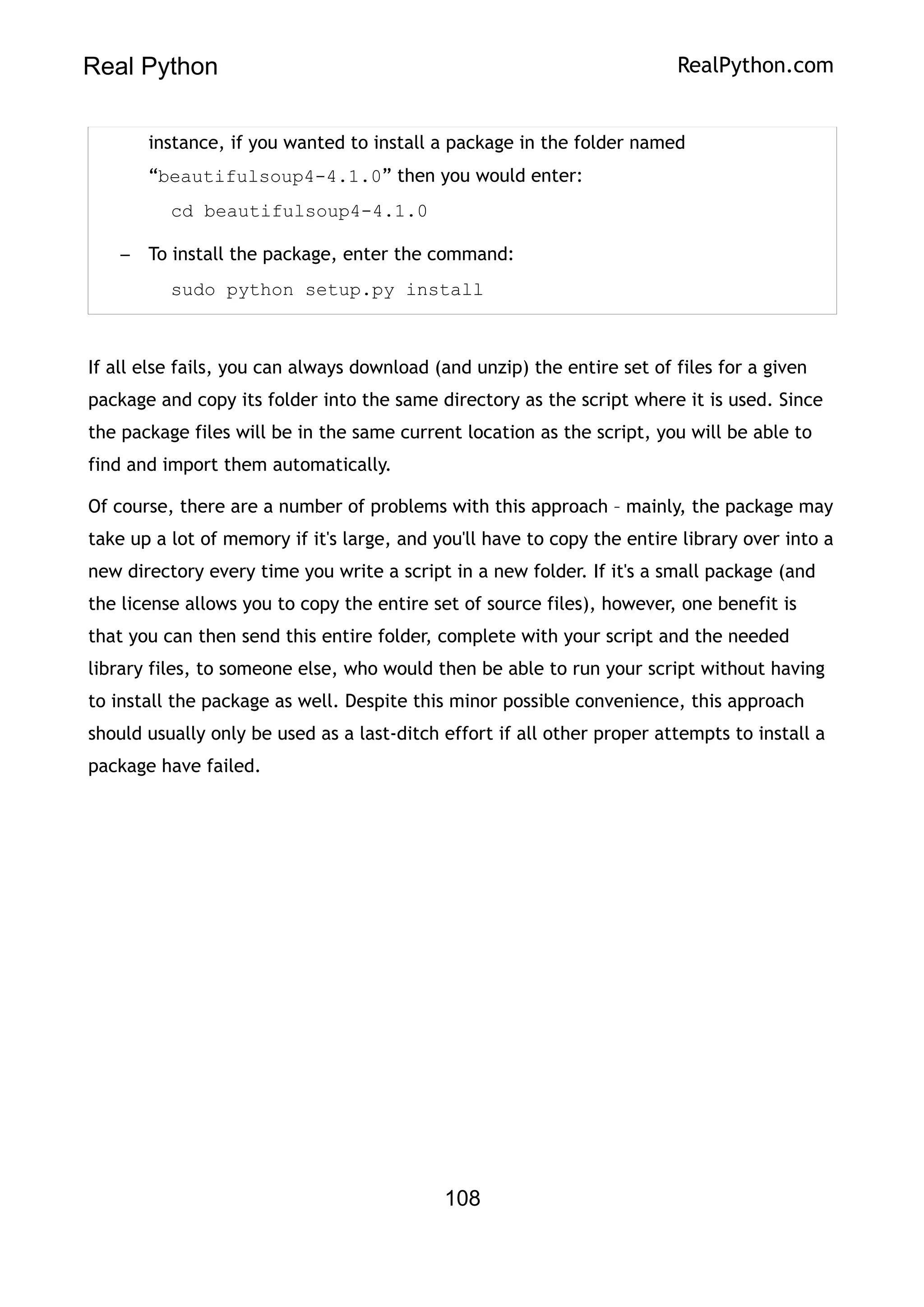 Real Python RealPython.com
instance, if you wanted to install a package in the folder named
“beautifulsoup4-4.1.0” then you would enter:
cd beautifulsoup4-4.1.0
– To install the package, enter the command:
sudo python setup.py install
If all else fails, you can always download (and unzip) the entire set of files for a given
package and copy its folder into the same directory as the script where it is used. Since
the package files will be in the same current location as the script, you will be able to
find and import them automatically.
Of course, there are a number of problems with this approach – mainly, the package may
take up a lot of memory if it's large, and you'll have to copy the entire library over into a
new directory every time you write a script in a new folder. If it's a small package (and
the license allows you to copy the entire set of source files), however, one benefit is
that you can then send this entire folder, complete with your script and the needed
library files, to someone else, who would then be able to run your script without having
to install the package as well. Despite this minor possible convenience, this approach
should usually only be used as a last-ditch effort if all other proper attempts to install a
package have failed.
108
 