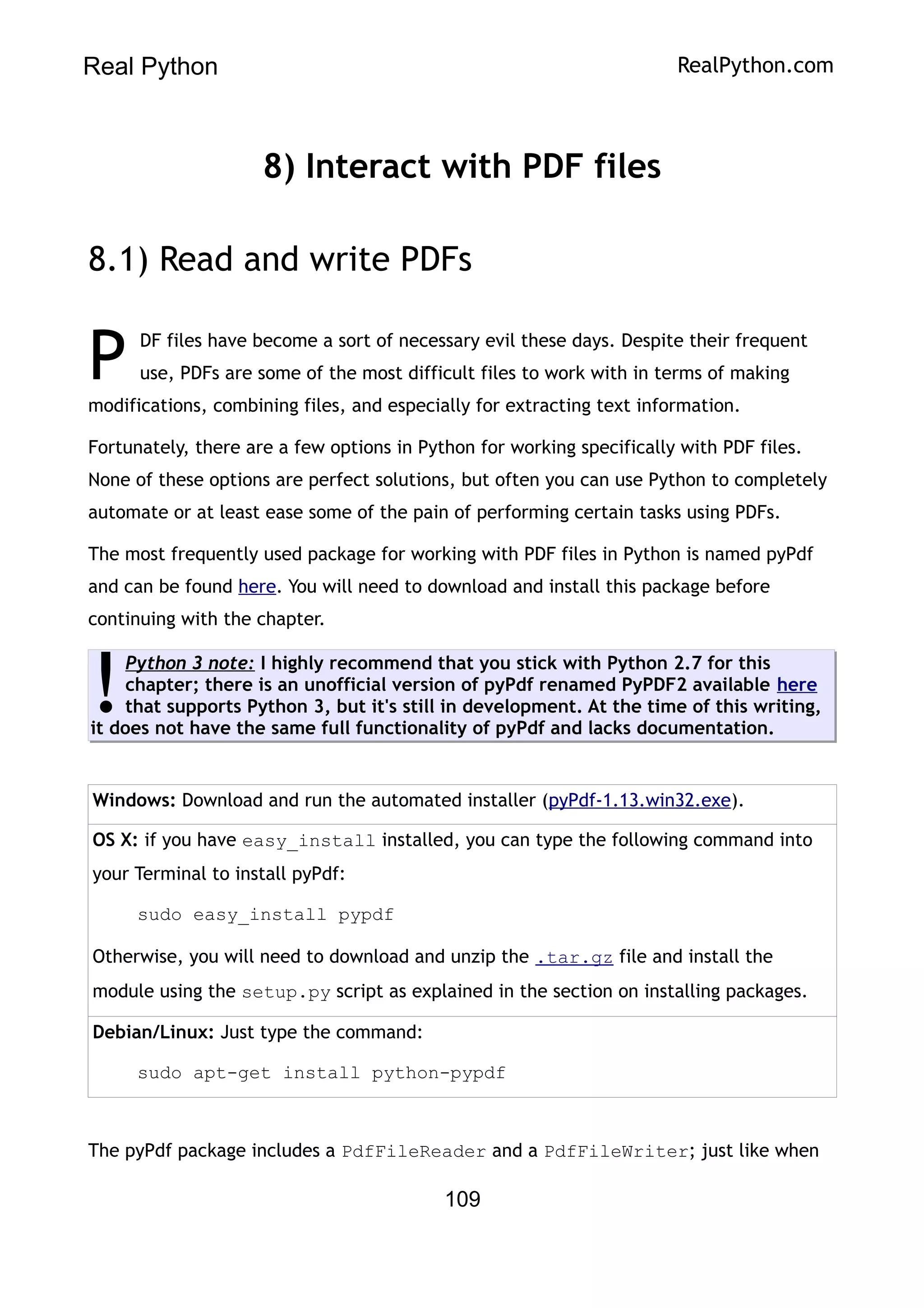 Real Python RealPython.com
8) Interact with PDF files
8.1) Read and write PDFs
DF files have become a sort of necessary evil these days. Despite their frequent
use, PDFs are some of the most difficult files to work with in terms of making
modifications, combining files, and especially for extracting text information.
P
Fortunately, there are a few options in Python for working specifically with PDF files.
None of these options are perfect solutions, but often you can use Python to completely
automate or at least ease some of the pain of performing certain tasks using PDFs.
The most frequently used package for working with PDF files in Python is named pyPdf
and can be found here. You will need to download and install this package before
continuing with the chapter.
Python 3 note: I highly recommend that you stick with Python 2.7 for this
chapter; there is an unofficial version of pyPdf renamed PyPDF2 available here
that supports Python 3, but it's still in development. At the time of this writing,
it does not have the same full functionality of pyPdf and lacks documentation.
!
Windows: Download and run the automated installer (pyPdf-1.13.win32.exe).
OS X: if you have easy_install installed, you can type the following command into
your Terminal to install pyPdf:
sudo easy_install pypdf
Otherwise, you will need to download and unzip the .tar.gz file and install the
module using the setup.py script as explained in the section on installing packages.
Debian/Linux: Just type the command:
sudo apt-get install python-pypdf
The pyPdf package includes a PdfFileReader and a PdfFileWriter; just like when
109
 