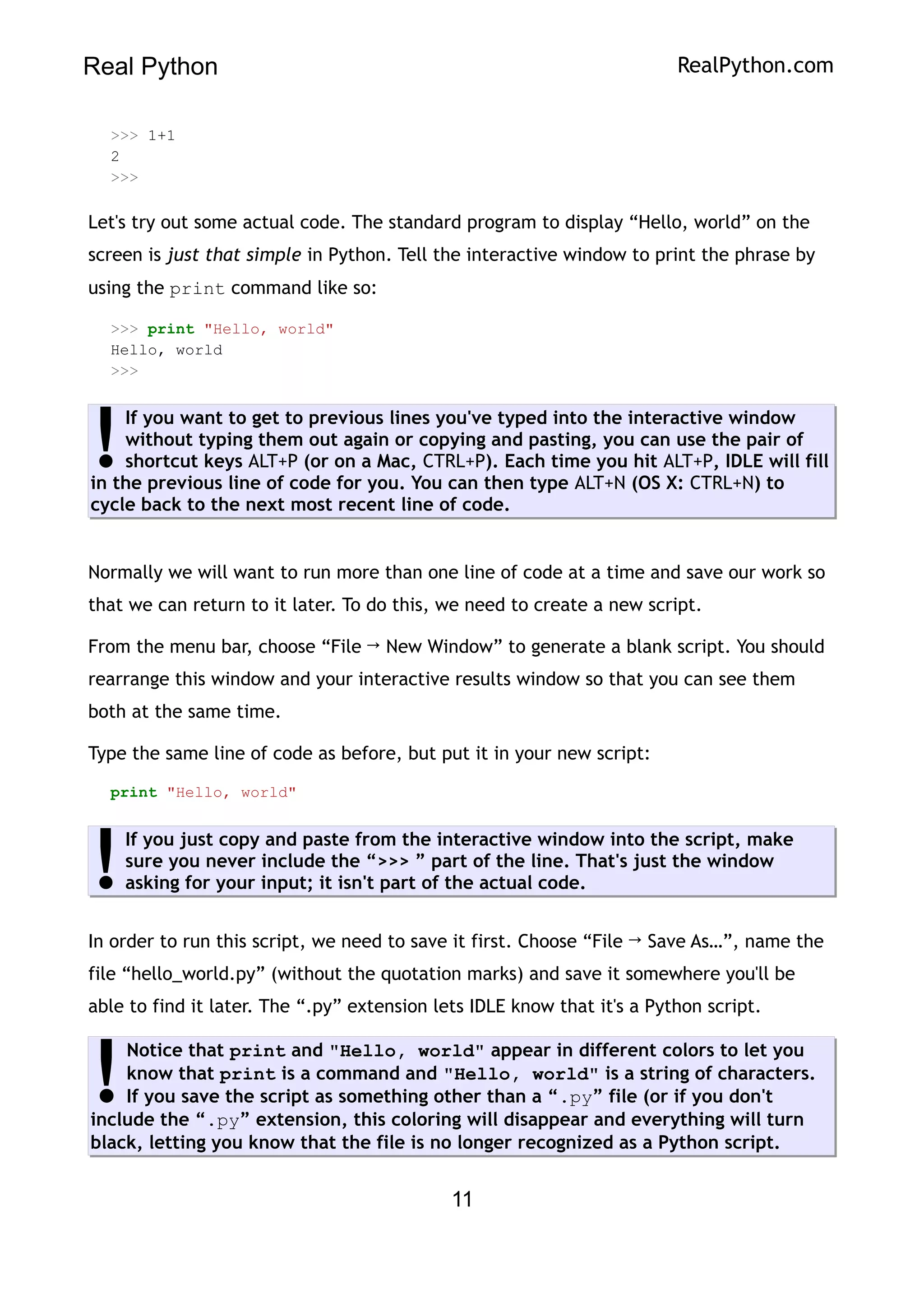 Real Python RealPython.com
>>> 1+1
2
>>>
Let's try out some actual code. The standard program to display “Hello, world” on the
screen is just that simple in Python. Tell the interactive window to print the phrase by
using the print command like so:
>>> print "Hello, world"
Hello, world
>>>
If you want to get to previous lines you've typed into the interactive window
without typing them out again or copying and pasting, you can use the pair of
shortcut keys ALT+P (or on a Mac, CTRL+P). Each time you hit ALT+P, IDLE will fill
in the previous line of code for you. You can then type ALT+N (OS X: CTRL+N) to
cycle back to the next most recent line of code.
!
Normally we will want to run more than one line of code at a time and save our work so
that we can return to it later. To do this, we need to create a new script.
From the menu bar, choose “File → New Window” to generate a blank script. You should
rearrange this window and your interactive results window so that you can see them
both at the same time.
Type the same line of code as before, but put it in your new script:
print "Hello, world"
If you just copy and paste from the interactive window into the script, make
sure you never include the “>>> ” part of the line. That's just the window
asking for your input; it isn't part of the actual code.
!
In order to run this script, we need to save it first. Choose “File → Save As…”, name the
file “hello_world.py” (without the quotation marks) and save it somewhere you'll be
able to find it later. The “.py” extension lets IDLE know that it's a Python script.
Notice that print and "Hello, world" appear in different colors to let you
know that print is a command and "Hello, world" is a string of characters.
If you save the script as something other than a “.py” file (or if you don't
include the “.py” extension, this coloring will disappear and everything will turn
black, letting you know that the file is no longer recognized as a Python script.
!
11
 