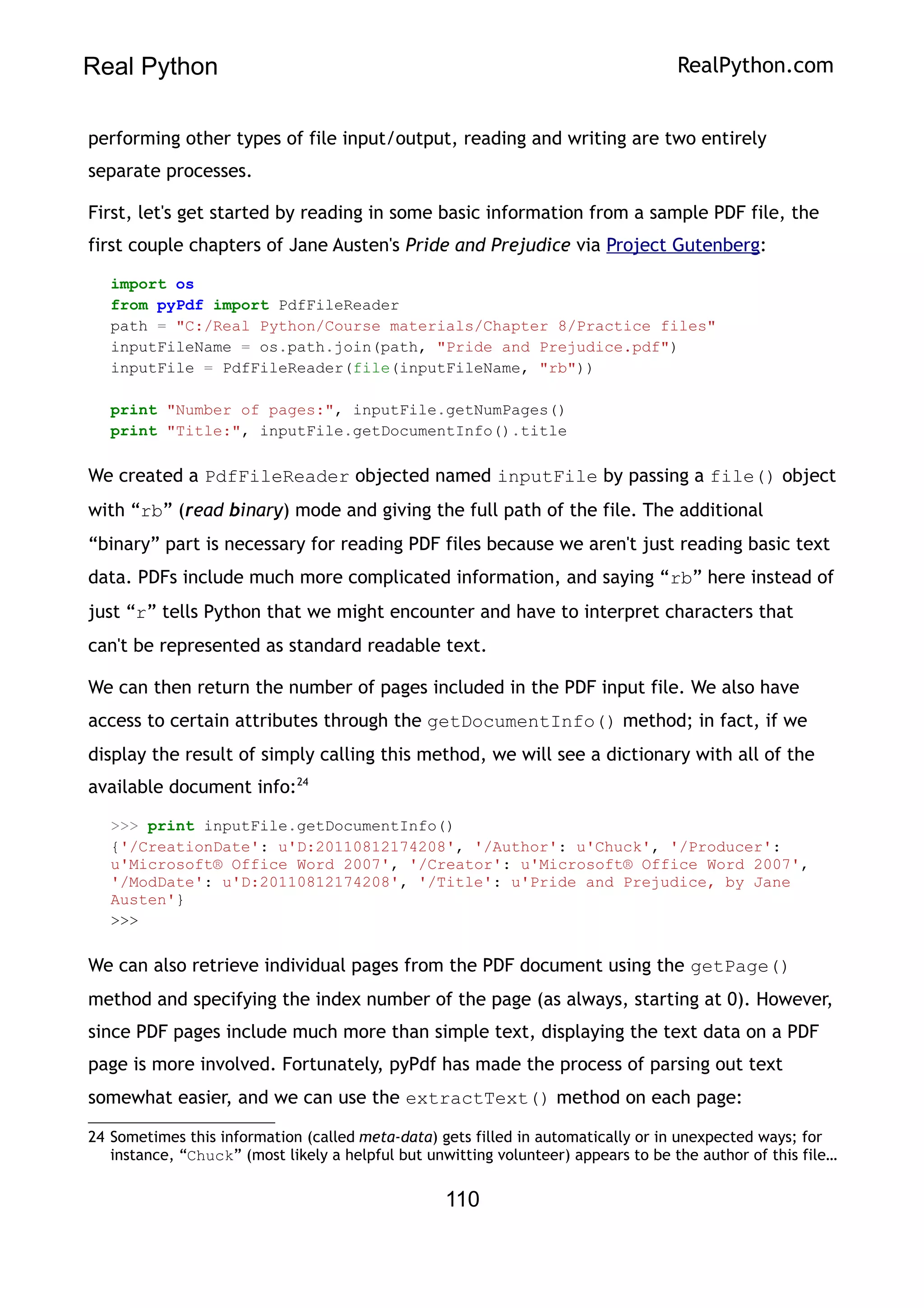 Real Python RealPython.com
performing other types of file input/output, reading and writing are two entirely
separate processes.
First, let's get started by reading in some basic information from a sample PDF file, the
first couple chapters of Jane Austen's Pride and Prejudice via Project Gutenberg:
import os
from pyPdf import PdfFileReader
path = "C:/Real Python/Course materials/Chapter 8/Practice files"
inputFileName = os.path.join(path, "Pride and Prejudice.pdf")
inputFile = PdfFileReader(file(inputFileName, "rb"))
print "Number of pages:", inputFile.getNumPages()
print "Title:", inputFile.getDocumentInfo().title
We created a PdfFileReader objected named inputFile by passing a file() object
with “rb” (read binary) mode and giving the full path of the file. The additional
“binary” part is necessary for reading PDF files because we aren't just reading basic text
data. PDFs include much more complicated information, and saying “rb” here instead of
just “r” tells Python that we might encounter and have to interpret characters that
can't be represented as standard readable text.
We can then return the number of pages included in the PDF input file. We also have
access to certain attributes through the getDocumentInfo() method; in fact, if we
display the result of simply calling this method, we will see a dictionary with all of the
available document info:24
>>> print inputFile.getDocumentInfo()
{'/CreationDate': u'D:20110812174208', '/Author': u'Chuck', '/Producer':
u'Microsoft® Office Word 2007', '/Creator': u'Microsoft® Office Word 2007',
'/ModDate': u'D:20110812174208', '/Title': u'Pride and Prejudice, by Jane
Austen'}
>>>
We can also retrieve individual pages from the PDF document using the getPage()
method and specifying the index number of the page (as always, starting at 0). However,
since PDF pages include much more than simple text, displaying the text data on a PDF
page is more involved. Fortunately, pyPdf has made the process of parsing out text
somewhat easier, and we can use the extractText() method on each page:
24 Sometimes this information (called meta-data) gets filled in automatically or in unexpected ways; for
instance, “Chuck” (most likely a helpful but unwitting volunteer) appears to be the author of this file…
110
 