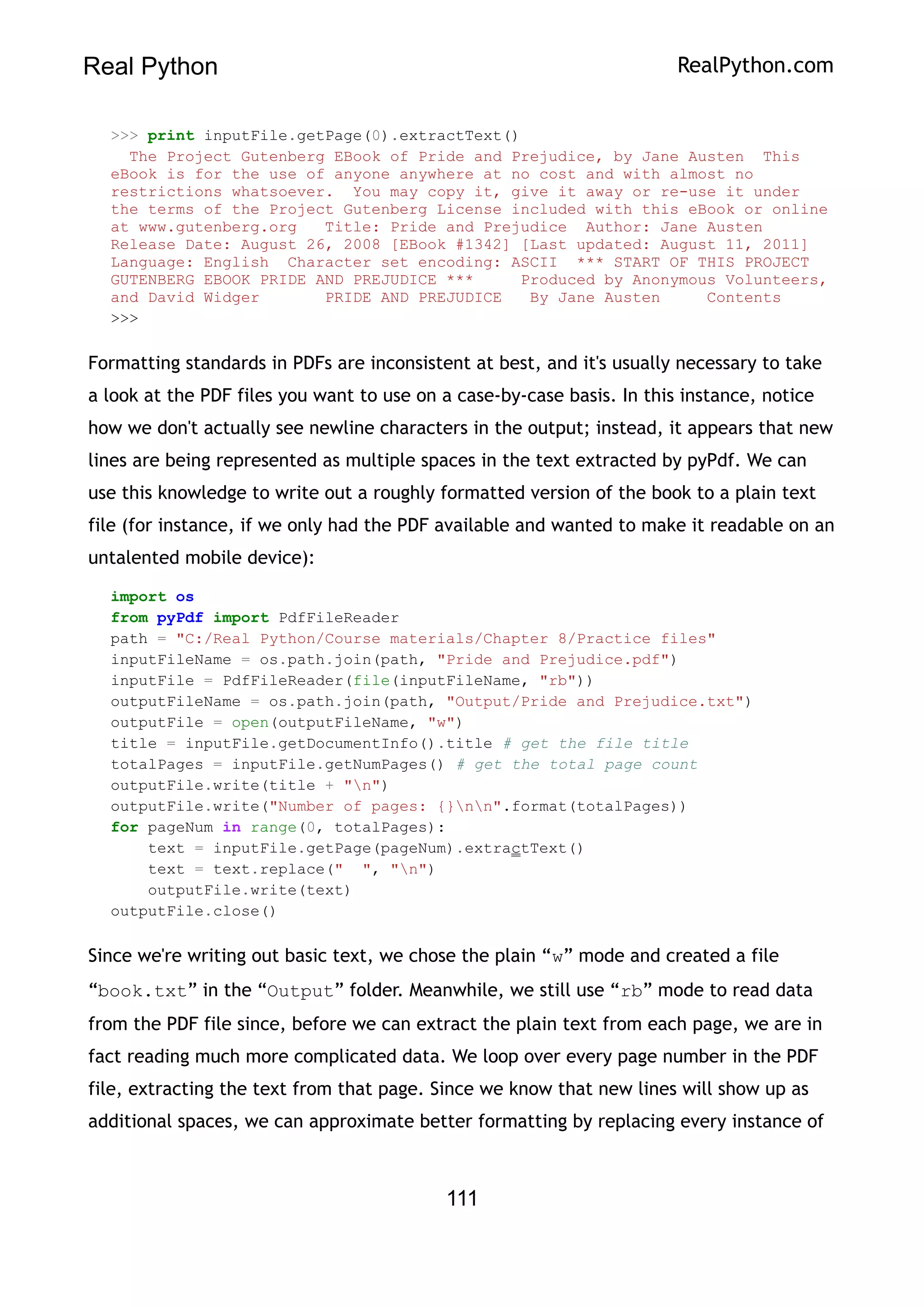 Real Python RealPython.com
>>> print inputFile.getPage(0).extractText()
The Project Gutenberg EBook of Pride and Prejudice, by Jane Austen This
eBook is for the use of anyone anywhere at no cost and with almost no
restrictions whatsoever. You may copy it, give it away or re-use it under
the terms of the Project Gutenberg License included with this eBook or online
at www.gutenberg.org Title: Pride and Prejudice Author: Jane Austen
Release Date: August 26, 2008 [EBook #1342] [Last updated: August 11, 2011]
Language: English Character set encoding: ASCII *** START OF THIS PROJECT
GUTENBERG EBOOK PRIDE AND PREJUDICE *** Produced by Anonymous Volunteers,
and David Widger PRIDE AND PREJUDICE By Jane Austen Contents
>>>
Formatting standards in PDFs are inconsistent at best, and it's usually necessary to take
a look at the PDF files you want to use on a case-by-case basis. In this instance, notice
how we don't actually see newline characters in the output; instead, it appears that new
lines are being represented as multiple spaces in the text extracted by pyPdf. We can
use this knowledge to write out a roughly formatted version of the book to a plain text
file (for instance, if we only had the PDF available and wanted to make it readable on an
untalented mobile device):
import os
from pyPdf import PdfFileReader
path = "C:/Real Python/Course materials/Chapter 8/Practice files"
inputFileName = os.path.join(path, "Pride and Prejudice.pdf")
inputFile = PdfFileReader(file(inputFileName, "rb"))
outputFileName = os.path.join(path, "Output/Pride and Prejudice.txt")
outputFile = open(outputFileName, "w")
title = inputFile.getDocumentInfo().title # get the file title
totalPages = inputFile.getNumPages() # get the total page count
outputFile.write(title + "n")
outputFile.write("Number of pages: {}nn".format(totalPages))
for pageNum in range(0, totalPages):
text = inputFile.getPage(pageNum).extractText()
text = text.replace(" ", "n")
outputFile.write(text)
outputFile.close()
Since we're writing out basic text, we chose the plain “w” mode and created a file
“book.txt” in the “Output” folder. Meanwhile, we still use “rb” mode to read data
from the PDF file since, before we can extract the plain text from each page, we are in
fact reading much more complicated data. We loop over every page number in the PDF
file, extracting the text from that page. Since we know that new lines will show up as
additional spaces, we can approximate better formatting by replacing every instance of
111
 