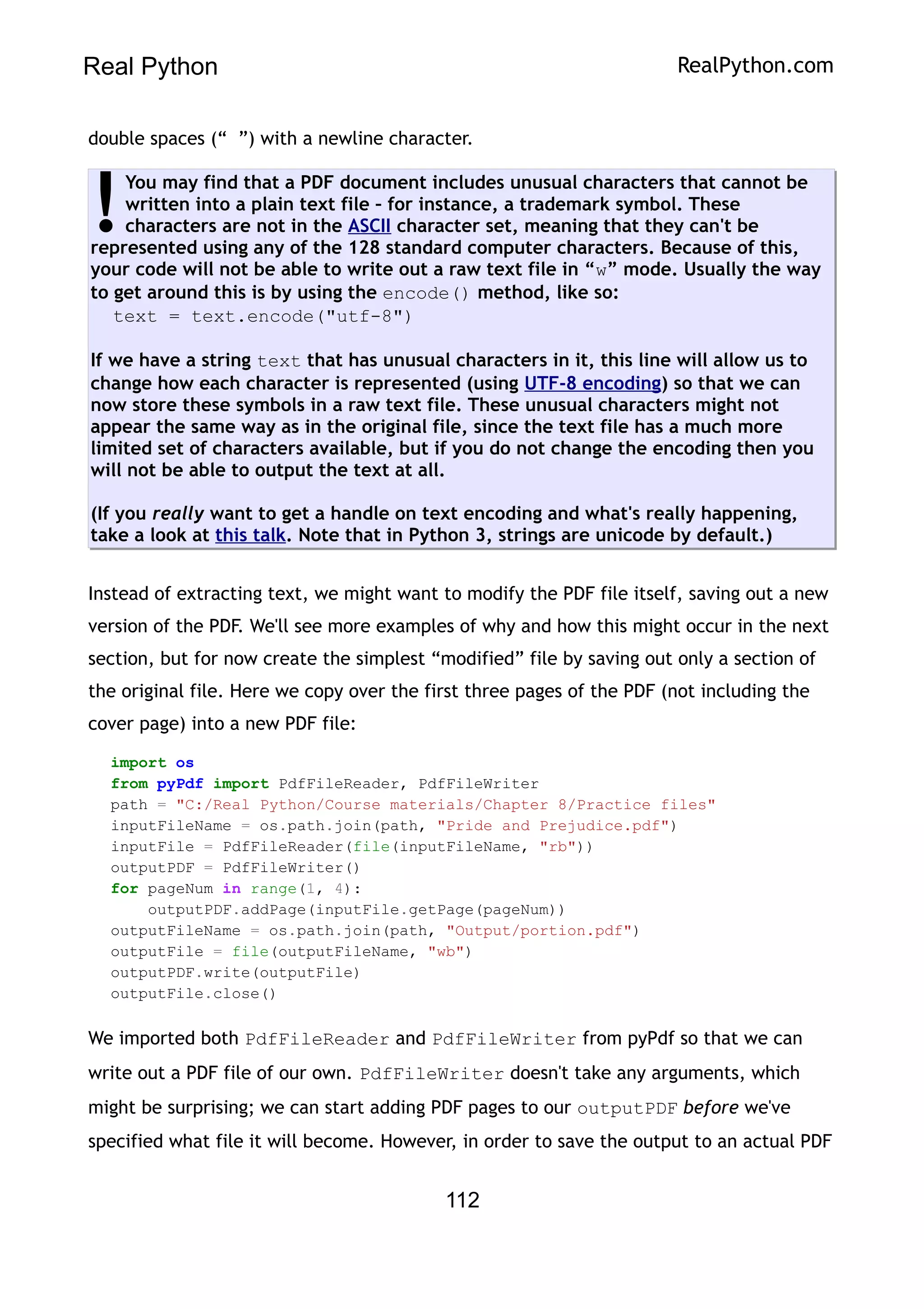 Real Python RealPython.com
double spaces (“ ”) with a newline character.
You may find that a PDF document includes unusual characters that cannot be
written into a plain text file – for instance, a trademark symbol. These
characters are not in the ASCII character set, meaning that they can't be
represented using any of the 128 standard computer characters. Because of this,
your code will not be able to write out a raw text file in “w” mode. Usually the way
to get around this is by using the encode() method, like so:
text = text.encode("utf-8")
If we have a string text that has unusual characters in it, this line will allow us to
change how each character is represented (using UTF-8 encoding) so that we can
now store these symbols in a raw text file. These unusual characters might not
appear the same way as in the original file, since the text file has a much more
limited set of characters available, but if you do not change the encoding then you
will not be able to output the text at all.
(If you really want to get a handle on text encoding and what's really happening,
take a look at this talk. Note that in Python 3, strings are unicode by default.)
!
Instead of extracting text, we might want to modify the PDF file itself, saving out a new
version of the PDF. We'll see more examples of why and how this might occur in the next
section, but for now create the simplest “modified” file by saving out only a section of
the original file. Here we copy over the first three pages of the PDF (not including the
cover page) into a new PDF file:
import os
from pyPdf import PdfFileReader, PdfFileWriter
path = "C:/Real Python/Course materials/Chapter 8/Practice files"
inputFileName = os.path.join(path, "Pride and Prejudice.pdf")
inputFile = PdfFileReader(file(inputFileName, "rb"))
outputPDF = PdfFileWriter()
for pageNum in range(1, 4):
outputPDF.addPage(inputFile.getPage(pageNum))
outputFileName = os.path.join(path, "Output/portion.pdf")
outputFile = file(outputFileName, "wb")
outputPDF.write(outputFile)
outputFile.close()
We imported both PdfFileReader and PdfFileWriter from pyPdf so that we can
write out a PDF file of our own. PdfFileWriter doesn't take any arguments, which
might be surprising; we can start adding PDF pages to our outputPDF before we've
specified what file it will become. However, in order to save the output to an actual PDF
112
 