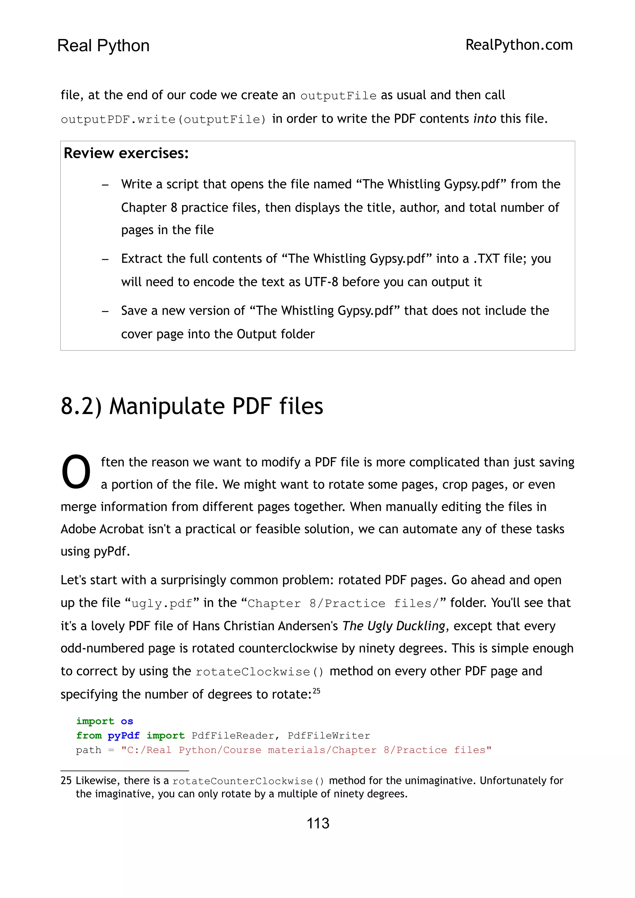 Real Python RealPython.com
file, at the end of our code we create an outputFile as usual and then call
outputPDF.write(outputFile) in order to write the PDF contents into this file.
Review exercises:
– Write a script that opens the file named “The Whistling Gypsy.pdf” from the
Chapter 8 practice files, then displays the title, author, and total number of
pages in the file
– Extract the full contents of “The Whistling Gypsy.pdf” into a .TXT file; you
will need to encode the text as UTF-8 before you can output it
– Save a new version of “The Whistling Gypsy.pdf” that does not include the
cover page into the Output folder
8.2) Manipulate PDF files
ften the reason we want to modify a PDF file is more complicated than just saving
a portion of the file. We might want to rotate some pages, crop pages, or even
merge information from different pages together. When manually editing the files in
Adobe Acrobat isn't a practical or feasible solution, we can automate any of these tasks
using pyPdf.
O
Let's start with a surprisingly common problem: rotated PDF pages. Go ahead and open
up the file “ugly.pdf” in the “Chapter 8/Practice files/” folder. You'll see that
it's a lovely PDF file of Hans Christian Andersen's The Ugly Duckling, except that every
odd-numbered page is rotated counterclockwise by ninety degrees. This is simple enough
to correct by using the rotateClockwise() method on every other PDF page and
specifying the number of degrees to rotate:25
import os
from pyPdf import PdfFileReader, PdfFileWriter
path = "C:/Real Python/Course materials/Chapter 8/Practice files"
25 Likewise, there is a rotateCounterClockwise() method for the unimaginative. Unfortunately for
the imaginative, you can only rotate by a multiple of ninety degrees.
113
 