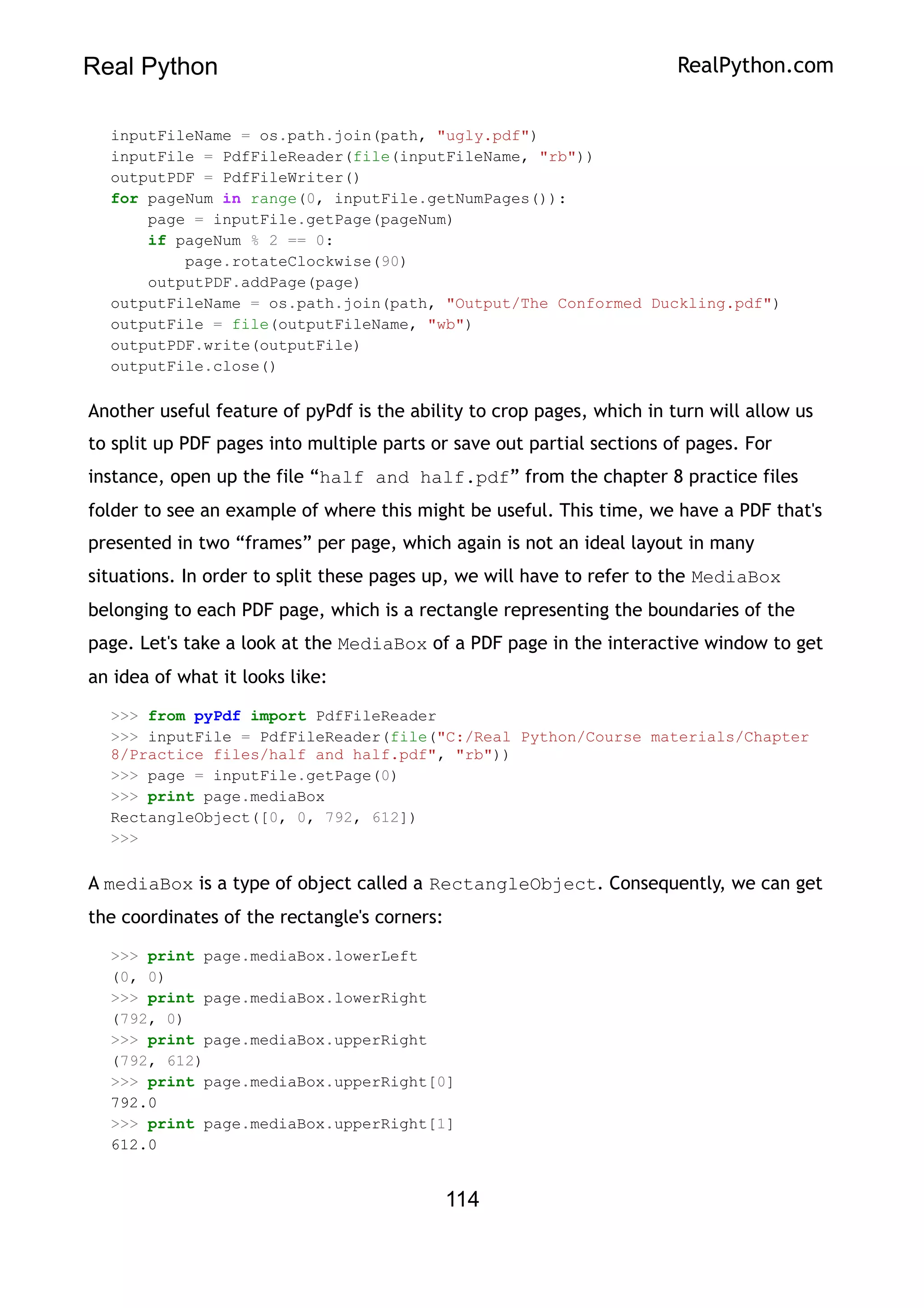 Real Python RealPython.com
inputFileName = os.path.join(path, "ugly.pdf")
inputFile = PdfFileReader(file(inputFileName, "rb"))
outputPDF = PdfFileWriter()
for pageNum in range(0, inputFile.getNumPages()):
page = inputFile.getPage(pageNum)
if pageNum % 2 == 0:
page.rotateClockwise(90)
outputPDF.addPage(page)
outputFileName = os.path.join(path, "Output/The Conformed Duckling.pdf")
outputFile = file(outputFileName, "wb")
outputPDF.write(outputFile)
outputFile.close()
Another useful feature of pyPdf is the ability to crop pages, which in turn will allow us
to split up PDF pages into multiple parts or save out partial sections of pages. For
instance, open up the file “half and half.pdf” from the chapter 8 practice files
folder to see an example of where this might be useful. This time, we have a PDF that's
presented in two “frames” per page, which again is not an ideal layout in many
situations. In order to split these pages up, we will have to refer to the MediaBox
belonging to each PDF page, which is a rectangle representing the boundaries of the
page. Let's take a look at the MediaBox of a PDF page in the interactive window to get
an idea of what it looks like:
>>> from pyPdf import PdfFileReader
>>> inputFile = PdfFileReader(file("C:/Real Python/Course materials/Chapter
8/Practice files/half and half.pdf", "rb"))
>>> page = inputFile.getPage(0)
>>> print page.mediaBox
RectangleObject([0, 0, 792, 612])
>>>
A mediaBox is a type of object called a RectangleObject. Consequently, we can get
the coordinates of the rectangle's corners:
>>> print page.mediaBox.lowerLeft
(0, 0)
>>> print page.mediaBox.lowerRight
(792, 0)
>>> print page.mediaBox.upperRight
(792, 612)
>>> print page.mediaBox.upperRight[0]
792.0
>>> print page.mediaBox.upperRight[1]
612.0
114
 