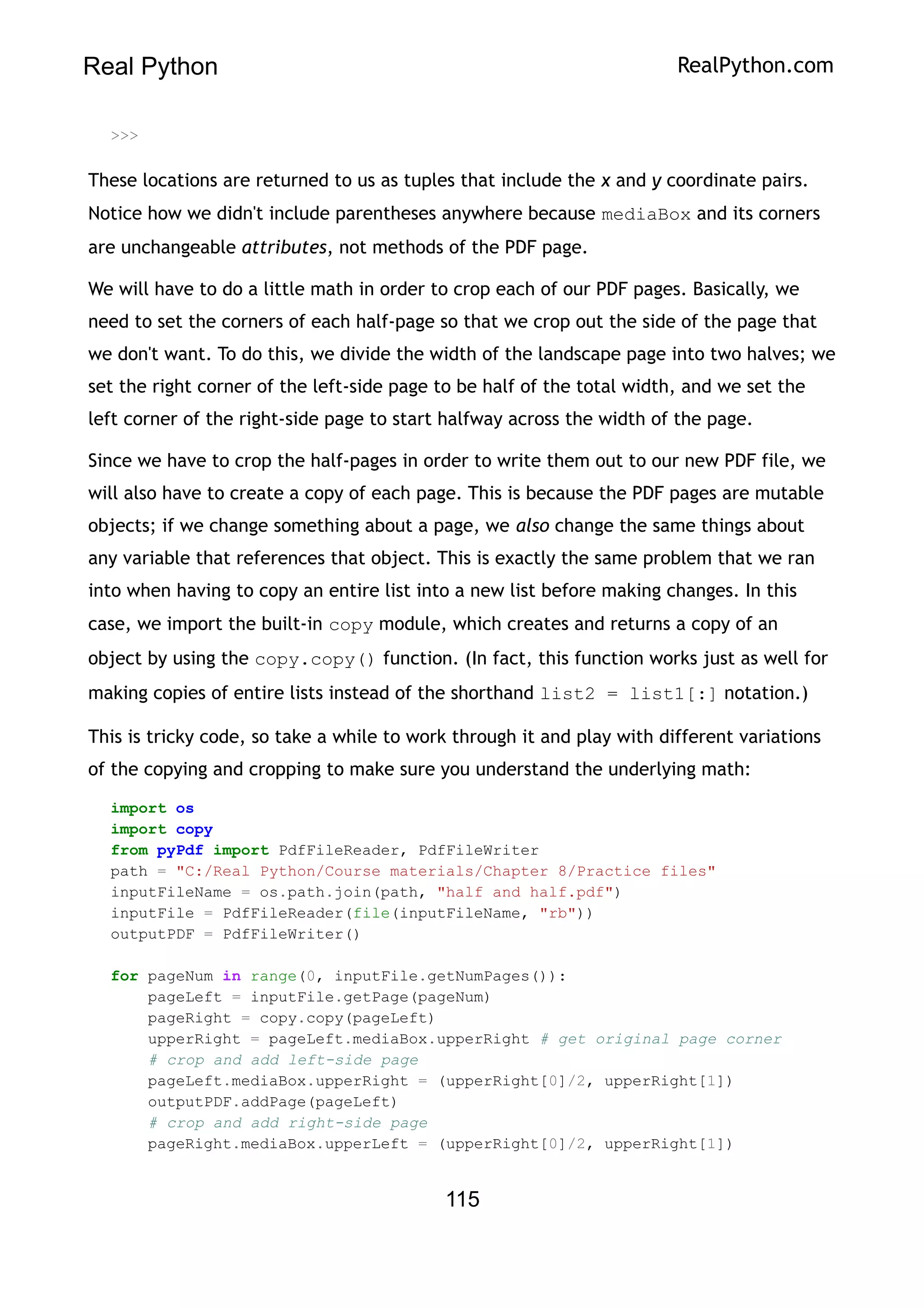 Real Python RealPython.com
>>>
These locations are returned to us as tuples that include the x and y coordinate pairs.
Notice how we didn't include parentheses anywhere because mediaBox and its corners
are unchangeable attributes, not methods of the PDF page.
We will have to do a little math in order to crop each of our PDF pages. Basically, we
need to set the corners of each half-page so that we crop out the side of the page that
we don't want. To do this, we divide the width of the landscape page into two halves; we
set the right corner of the left-side page to be half of the total width, and we set the
left corner of the right-side page to start halfway across the width of the page.
Since we have to crop the half-pages in order to write them out to our new PDF file, we
will also have to create a copy of each page. This is because the PDF pages are mutable
objects; if we change something about a page, we also change the same things about
any variable that references that object. This is exactly the same problem that we ran
into when having to copy an entire list into a new list before making changes. In this
case, we import the built-in copy module, which creates and returns a copy of an
object by using the copy.copy() function. (In fact, this function works just as well for
making copies of entire lists instead of the shorthand list2 = list1[:] notation.)
This is tricky code, so take a while to work through it and play with different variations
of the copying and cropping to make sure you understand the underlying math:
import os
import copy
from pyPdf import PdfFileReader, PdfFileWriter
path = "C:/Real Python/Course materials/Chapter 8/Practice files"
inputFileName = os.path.join(path, "half and half.pdf")
inputFile = PdfFileReader(file(inputFileName, "rb"))
outputPDF = PdfFileWriter()
for pageNum in range(0, inputFile.getNumPages()):
pageLeft = inputFile.getPage(pageNum)
pageRight = copy.copy(pageLeft)
upperRight = pageLeft.mediaBox.upperRight # get original page corner
# crop and add left-side page
pageLeft.mediaBox.upperRight = (upperRight[0]/2, upperRight[1])
outputPDF.addPage(pageLeft)
# crop and add right-side page
pageRight.mediaBox.upperLeft = (upperRight[0]/2, upperRight[1])
115
 