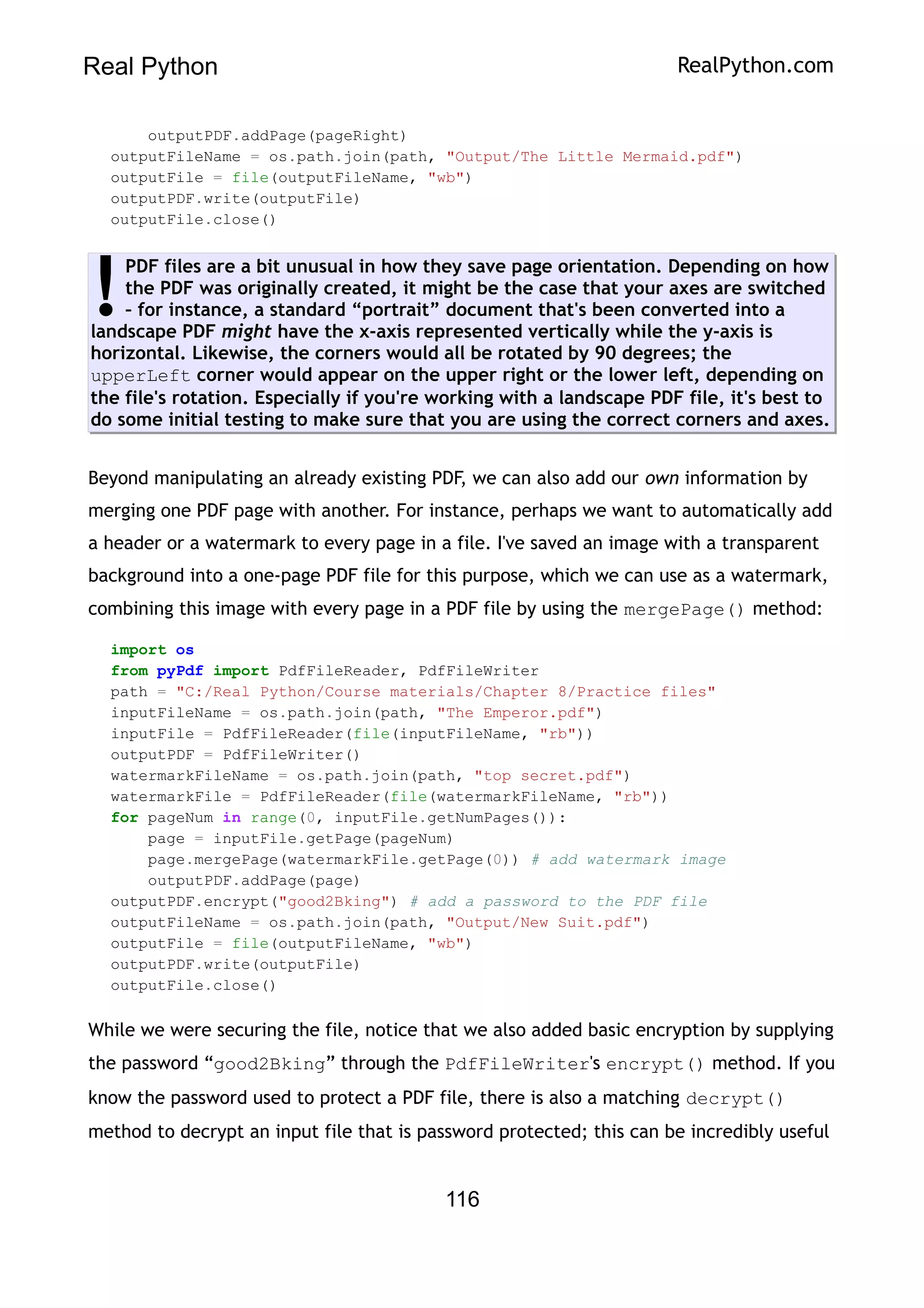 Real Python RealPython.com
outputPDF.addPage(pageRight)
outputFileName = os.path.join(path, "Output/The Little Mermaid.pdf")
outputFile = file(outputFileName, "wb")
outputPDF.write(outputFile)
outputFile.close()
PDF files are a bit unusual in how they save page orientation. Depending on how
the PDF was originally created, it might be the case that your axes are switched
– for instance, a standard “portrait” document that's been converted into a
landscape PDF might have the x-axis represented vertically while the y-axis is
horizontal. Likewise, the corners would all be rotated by 90 degrees; the
upperLeft corner would appear on the upper right or the lower left, depending on
the file's rotation. Especially if you're working with a landscape PDF file, it's best to
do some initial testing to make sure that you are using the correct corners and axes.
!
Beyond manipulating an already existing PDF, we can also add our own information by
merging one PDF page with another. For instance, perhaps we want to automatically add
a header or a watermark to every page in a file. I've saved an image with a transparent
background into a one-page PDF file for this purpose, which we can use as a watermark,
combining this image with every page in a PDF file by using the mergePage() method:
import os
from pyPdf import PdfFileReader, PdfFileWriter
path = "C:/Real Python/Course materials/Chapter 8/Practice files"
inputFileName = os.path.join(path, "The Emperor.pdf")
inputFile = PdfFileReader(file(inputFileName, "rb"))
outputPDF = PdfFileWriter()
watermarkFileName = os.path.join(path, "top secret.pdf")
watermarkFile = PdfFileReader(file(watermarkFileName, "rb"))
for pageNum in range(0, inputFile.getNumPages()):
page = inputFile.getPage(pageNum)
page.mergePage(watermarkFile.getPage(0)) # add watermark image
outputPDF.addPage(page)
outputPDF.encrypt("good2Bking") # add a password to the PDF file
outputFileName = os.path.join(path, "Output/New Suit.pdf")
outputFile = file(outputFileName, "wb")
outputPDF.write(outputFile)
outputFile.close()
While we were securing the file, notice that we also added basic encryption by supplying
the password “good2Bking” through the PdfFileWriter's encrypt() method. If you
know the password used to protect a PDF file, there is also a matching decrypt()
method to decrypt an input file that is password protected; this can be incredibly useful
116
 